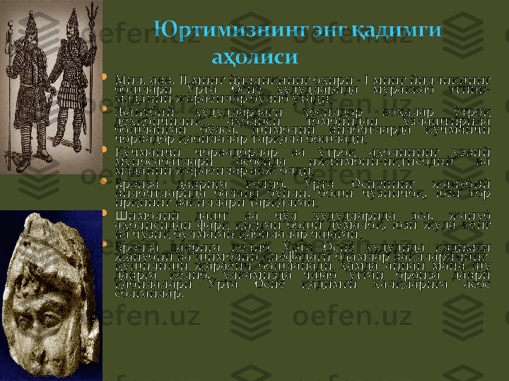 
Мил. авв.  II  минг йилликнинг охири   -   I  мин г  йилликнинг 
бошлари  Ўрта  Осиё  худудларида  мураккаб  этник-
маданий жараёнлар бўлиб ўтади;

Жанубий  ҳ удудлардаги  ҳосилдор  воҳалар  ўтроқ 
деҳқончилик  аҳолиси  томонидан  ўзлаштирила 
бошланган  бўлса,  шимолий  вилоятларда  кўчманчи 
чорвадор қабилалар тарқала бошлади; 

Кўчманчи  чорвадорлар  ва  ўтроқ  ахолининг  узвий 
муносабатлари  асосида  ижтимоий-иқтисодий  ва 
маданий жараёнлар авж олди;

Б ронза  даврига  келиб,  Ўрта  Осиёнинг  жанубий 
вилоятларида  баланд  бўйли,  боши  чўзинчоқ,  юзи  тор 
ирқнинг вакиллари тарқалган ;

Шимолий  дашт  ва  чўл  ҳудудларида  эса,  жануб 
аҳолисидан  фарқ  қилган  боши  думалоқ,  юзи  жуда  кенг 
ва чўзиқ бўлмаган қабилалар яшаган ;

Б ронза  даврига  келиб,  Ўрта  Осиё  ҳудудида  қадимги 
жанубий ва шимолий қиёфадаги одамлар ваклларининг  
қўшилиши  жараёни  бошланади  ҳамда  айнан  мана  шу 
даврга  келиб,  ўлкамизда  яшаб  ўтган  бронза  даври 
қабилалари  Ўрта  Осиё  қадимги  халқларига  асос 
солганлар . 