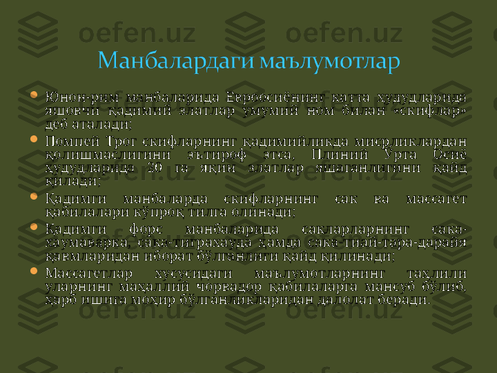 
Юнон-рим  манбаларида  Евроосиёнинг  катта  ҳудудларида 
яшовчи  қадимий  элатлар  умумий  ном  билан  «скифлар» 
деб аталади ;

Помпей  Трог  скифларнинг  қадимийликда  мисрликлардан 
қолишмаслигини  эътироф  этса,  Плиний  Ўрта  Осиё 
ҳудудларида  20   га  яқин  элатлар  яшаганлигини  қайд 
қилади ;

Қадимги  манбаларда  скифларнинг  сак  ва  массагет 
қабилалари кўпроқ тилга олинади ;

Қадимги  форс  манбаларида  сакларларнинг  сака-
хаумаварка,  сака-тиграхауда  ҳамда  сака-тиай-тара-дарайя 
қавмларидан иборат бўлганлиги қайд қилинади ;  

Массагетлар  хусусидаги  маълумотларнинг  таҳлили 
уларнинг  маҳаллий  чорвадор  қабилаларга  мансуб  бўлиб, 
ҳарб ишига моҳир бўлганликларидан далолат беради . 