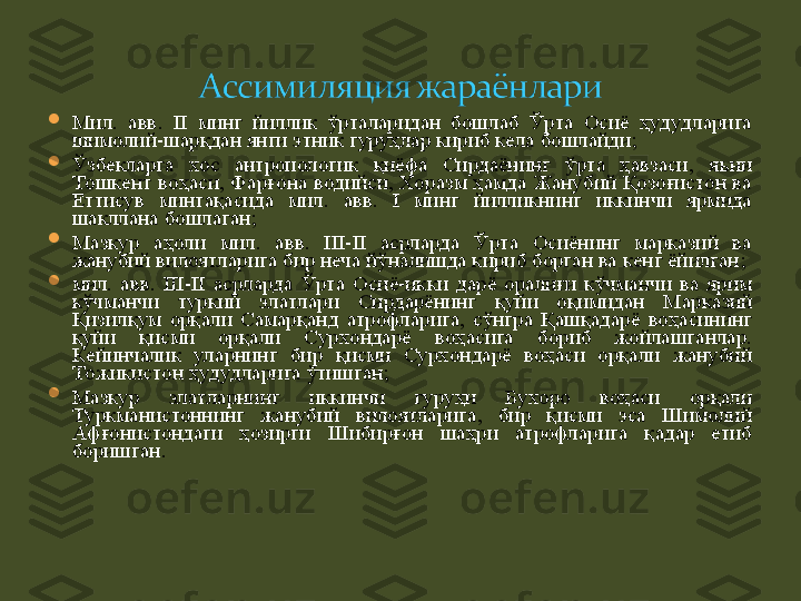 
Мил.  авв.  II  минг  йиллик  ўрталаридан  бошлаб  Ўрта  Осиё  ҳудудларига 
шимолий-шарқдан янги этник гуруҳлар кириб кела бошлайди ;

Ўзбекларга  хос  антропологик  қиёфа  Сирдаёнинг  ўрта  ҳавзаси,  яъни 
Тошкент воҳаси, Фарғона водийси, Хоразм  ҳамда Жанубий Қозоғистон ва 
Еттисув  минтақасида  мил.  авв.  I  минг  йилликнинг  иккинчи  ярмида 
шакллана бошлаган ;

Мазкур  аҳоли  мил.  авв.  III-II  асрларда  Ўрта  Осиёнинг  марказий  ва 
жанубий вилоятларига бир неча йўналишда кириб борган ва кенг ёйилган ;  

мил.  авв.  III-II  асрларда  Ўрта  Осиё-икки  дарё  оралиғи  кўчманчи  ва  ярим 
кўчманчи  туркий  элатлар и   Сирдарёнинг  қуйи  оқимидан  Марказий 
Қизилқум  орқали  Самарқанд  атрофларига,  сўнгра  Қашқадарё  воҳасининг 
қуйи  қисми  орқали  Сурхондарё  воҳасига  бориб  жойлашганлар. 
Кейинчалик  уларнинг  бир  қисми  Сурхондарё  воҳаси  орқали  жанубий 
Тожикистон ҳудудларига ўтишган ;  

Мазкур  элатларнинг  иккинчи  гуруҳи  Бухоро  воҳаси  орқали 
Туркманистоннинг  жанубий  вилоятларига,  бир  қисми  эса  Шимолий 
Афғонистондаги  ҳозирги  Шибирғон  шаҳри  атрофларига  қадар  етиб 
боришган . 