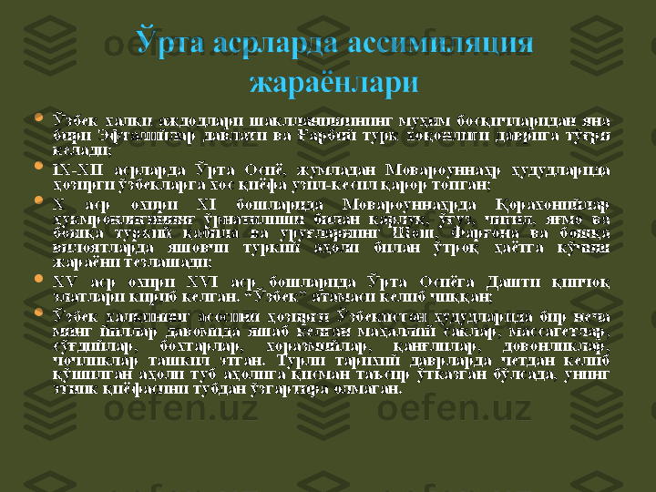 
Ўзбек  халқи  аждодлари  шаклланишининг  муҳим  босқичларидан  яна 
бири  Эфталийлар  давлати  ва  Ғарбий  турк  хоқонлиги  даврига  тўғри 
келади ;

IX-XII  асрлар да  Ўрта  Осиё,  жумладан  Мовароуннаҳр  ҳудудларида 
ҳозирги ўзбекларга хос қиёфа узил-кесил қарор топ ган;

X  аср  охири  XI  бошларида  Мовароуннаҳрда  Қорахонийлар 
ҳукмронлигининг  ўрнатилиши  билан  қарлуқ,  ўғуз,  чигил,  яғмо  ва 
бошқа  туркий  қабила  ва  уруғларнинг  Шош,  Фарғона  ва  бошқа 
вилоятларда  яшовчи  туркий  аҳоли  билан  ўтроқ  ҳаётга  кўчиш 
жараёни тезлашади;

XV  аср  охири  XVI  аср  бошларида  Ўрта  Осиёга  Дашти  қипчоқ 
элатлари кириб кел ган . “Ўзбек” атамаси келиб чиққ ан;

Ў збек  халқининг  асосини  ҳозирги  Ў збекистон  ҳудудларида  бир  неча 
минг  йиллар  давомида  яшаб  келган  маҳаллий  саклар,  массагетлар, 
сўғдийлар,  бохтарлар,  хоразмийлар,  қанғлилар,  довонликлар, 
чочликлар  ташкил  этган.  Турли  тарихий  даврларда  четдан  келиб 
қ ўшилган  а ҳ оли  туб  а ҳ олига  қ исман  таъсир  ўтказган  бўлсада,  унинг 
этник  қ иёфасини тубдан ўзгартира олмаган. 