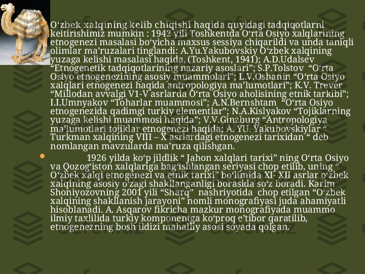 
O‘zbek x alqining kelib chiqishi haqida  quyidagi tadqiqotlarni 
keltirishimiz mumkin : 1942 yili Toshkentda O‘rta Osiyo xalqlarining 
etnogenezi masalasi bo‘yicha maxsus sessiya chiqarildi va unda taniqli 
olimlar ma’ruzalari tinglandi: A.Yu.Yakubovskiy O‘zbek xalqining 
yuzaga kelishi masalasi haqida, (Toshkent, 1941); A.D.Udalsev 
“Etnogenetik tadqiqotlarining nazariy asoslari”; S.P.Tolstov  “O‘rta 
Osiyo etnogenezining asosiy muammolari”; L.V.Oshanin “O‘rta Osiyo 
xalqlari etnogenezi haqida antropologiya ma’lumotlari”; K.V. Trever 
“Millodan avvalgi V1-V asrlarda O‘rta Osiyo aholisining etnik tarkibi”; 
I.I.Umnyakov “Toharlar muammosi”; A.N.Bernshtam  “O‘rta Osiyo 
etnogenezida qadimgi turkiy elementlar”; N.A.Kislyakov “Tojiklarning 
yuzaga kelishi muammosi haqida”; V.V.Ginzburg “Antropologiya 
ma’lumotlari tojiklar etnogenezi haqida; A. YU. Yakubovskiylar “ 
Turkman xalqining VIII – X asrlardagi etnogenezi tarixidan “ deb 
nomlangan mavzularda ma’ruza qilishgan. 

1926 yilda ko‘p jildlik “ Jahon xalqlari tarixi” ning O‘rta Osiyo 
va Qozog‘iston xalqlariga bag‘ishlangan seriyasi chop etilib, uning “ 
O‘zbek xalqi etnogenezi va etnik tarixi” bo‘limida XI- XII asrlar o‘zbek 
xalqining asosiy o‘zagi shakllanganligi borasida so‘z boradi. Karim 
Shoniyozovning 2001 yili “Sharq”  nashriyotida  chop etilgan “O‘zbek 
xalqining shakllanish jarayoni” nomli monografiyasi juda ahamiyatli 
hisoblanadi. A. Asqarov fikricha mazkur monografiyada muammo 
ilmiy taxlilida turkiy komponentga ko‘proq e’tibor qaratilib, 
etnogenezning bosh ildizi mahalliy asosi soyada qolgan.  