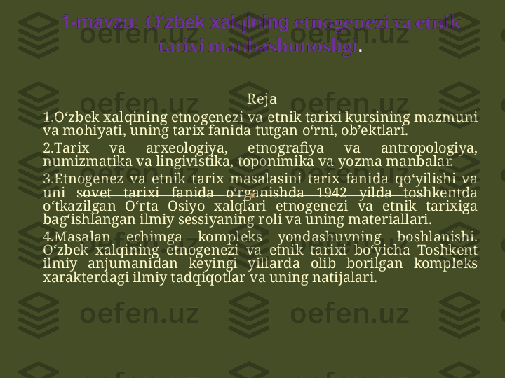   R eja
1 . O‘zbek xalqining etnogenezi va etnik tarixi kursining mazmuni 
va mohiyati, uning tarix fanida tutgan o‘rni, ob’ektlari.
2. Tarix  va  arxeologiya,  etnografiya  va  antropologiya, 
numizmatika va lingivistika, toponimika va yozma manbalar. 
3. Etnogenez  va  etnik  tarix  masalasini  tarix  fanida  qo‘yilishi  va 
uni  sovet  tarixi  fanida  o‘rganishda  1942  yilda  toshkentda 
o‘tkazilgan  O‘rta  Osiyo  xalqlari  etnogenezi  va  etnik  tarixiga 
bag‘ishlangan ilmiy sessiyaning roli va uning materiallari. 
4. Masalan  echimga  kompleks  yondashuvning  boshlanishi. 
O‘zbek  xalqining  etnogenezi  va  etnik  tarixi  bo‘yicha  Toshkent 
ilmiy  anjumanidan  keyingi  yillarda  olib  borilgan  kompleks 
xarakterdagi ilmiy tadqiqotlar va uning natijalari.    