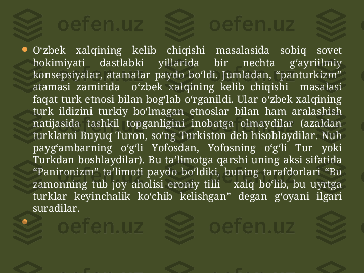 
O‘zbek  xalqining  kelib  chiqishi  masalasida  sobiq  sovet 
hokimiyati  dastlabki  yillarida  bir  nechta  g‘ayriilmiy 
konsepsiyalar,  atamalar  paydo  bo‘ldi.  Jumladan,  “panturkizm” 
atamasi  zamirida    o‘zbek  xalqining  kelib  chiqishi    masalasi 
faqat  turk  etnosi  bilan  bog‘lab  o‘rganildi.  Ular  o‘zbek  xalqining 
turk  ildizini  turkiy  bo‘lmagan  etnoslar  bilan  ham  aralashish 
natijasida  tashkil  topganligini  inobatga  olmaydilar  (azaldan 
turklarni  Buyuq  Turon,  so‘ng  Turkiston  deb  hisoblaydilar.  Nuh 
payg‘ambarning  o‘g‘li  Yofosdan,  Yofosning  o‘g‘li  Tur  yoki 
Turkdan  boshlaydilar).  Bu  ta’limotga  qarshi  uning  aksi  sifatida 
“Panironizm”  ta’limoti  paydo  bo‘ldiki,  buning  tarafdorlari  “Bu 
zamonning  tub  joy  aholisi  eroniy  tilli      xalq  bo‘lib,  bu  uyrtga 
turklar  keyinchalik  ko‘chib  kelishgan”  degan  g‘oyani  ilgari 
suradilar.

        