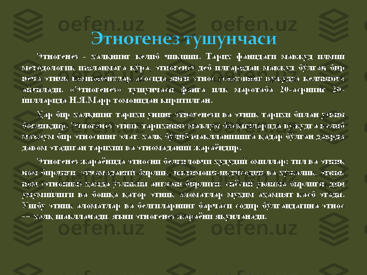 Этногенез  -  халқнинг  келиб  чиқиши.  Тарих  фанидаги  мавжуд  илмий 
методологик  ишланмага  кўра,  э тногенез  деб  илгаридан  мавжуд  бўлган  бир 
неча  этник  компонентлар  асосида  янги  этнос  (элат)нинг  вужудга  келишига 
айтилади.  «Этногенез»  тушунчаси  фанга  илк  маротаба  20-асрнинг  20-
йилларида Н.Я.Марр томонидан киритилган.
Ҳар  бир  халқнинг  тарихи унинг э тногенез и ва этник тарихи б ила н узвий 
боғлиқдир. Этногенез этник тарихнинг маълум босқичларида вужудга келиб 
маълум бир этноснинг элат, халқ бўлиб шаклланишига қадар бўлган даврда 
давом этадиган тарихий ва этномаданий жараёндир. 
Этногенез жараёнида этносни белгиловчи ҳудудий омиллар: тил ва этник 
ном  бирлиги,  этномаданий  бирлик,  ижтимоий-иқтисодий  ва  хўжалик,  этник 
ном  (этноним)  ҳамда  ўзликни  англаш  бирлиги,  сиёсий  уюшма  бирлиги,  дин 
умумийлиги  ва  бошқа  қатор  этник  аломатлар  муҳим  аҳамият  касб  этади. 
Ушбу  этник  аломатлар  ва  белгиларнинг  барчаси  содир  бўлгандагина  этнос 
— халқ шаклланади, яъни  э тногенез жараёни якунланади. 