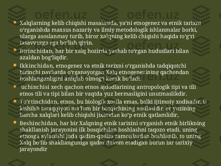 
Xalqlarning kelib chiqishi masalasida, ya’ni etnogenez va etnik tarixni 
o‘rganishda maxsus nazariy va ilmiy metodologik ishlanmalar borki, 
ularga asoslanmay turib, biror  xalq ning kelib chiqishi haqida to‘g‘ri 
tasavvurga ega bo‘lish qiyin. 

Bir inchidan,  har bir  xalq  hozirda yashab to‘rgan hududlari bilan 
azaldan bog‘liqdir. 

Ikkinchidan,  etnogenez va etnik tarixni o‘rganishda tadqiqotchi 
birinchi navbatda o‘rganayotgan Xalq etnogenezining qachondan 
boshlanganligini aniq l ab olmo g‘ i kerak bo‘ladi. 

  uchinchisi  xech qachon etnos ajdodlarining antropologik tipi va tili 
etnos tili va tipi bilan bir vaqtda yuz bermasligini unutmaslikdir. 

To’r t inchidan , etnos, bu biologik xosila emas, balki ij t imoiy xodisadir. U 
kishilsh  t ara qq iyo t i ma’lum bir bosqichining xosilasidir. er yuzining 
barch a xalql ari kelib chiqishi jixatidan ko’p etnik qatlamlidir ,

Beshinchidan,  har bir Xalqning etnik tarixini o‘rganish etnik birlikning 
shakllanish jarayonini ilk bosqichdan boshlashni  taqozo  e t adi. uning 
etnosga aylanishi juda qadim-qadim zamonlardan boshlanib,  t o uning 
Xalq bo‘lib shakllanguniga qadar davom e t adigan bu t un bir tarixiy 
jarayondir 