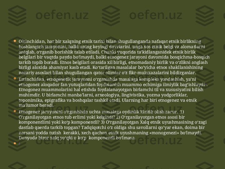 
Ol t inchidan,  har bir xalqning etnik tarixi bilan shugullanganda nafaqa t  etnik birlikning 
boshlangich jarayonini, balki uning keyingi davrlarini, unga xos etnik belgi va aloma t larni 
aniqlab, o‘rganib borishlik  t alab e t iladi. Chunki yuqorida  t a’kidla nganidek  etnik birlik 
belgilari bir vaqtda paydo bo‘lmaydi, balki e t nogenez jarayoni davomida bosqichma-bosqich 
t arkib topib boradi. Etnos belgilari orasida xil birligi, e t nomadaniy birlik va o‘zlikni anglash 
birligi aloxida ahamiya t  kasb e t adi. Ko‘tarilgan masalalar bo’yicha etnos shakllanishining 
nazariy asoslari bilan shugullangan qa t or olimlar o‘z fikr-muloxazalarini bildirganlar. 

Et t inchidan,  etnogenetik jarayonni o‘rganishda masalaga kompleks yondashish, ya’ni 
etnogonez aloqador fan yutuqlaridan foydalanish muammo echimiga ilmiylik bag‘ishlaydi 2
. 
Etnogonez muammolarini hal etishda foydalanayotgan birlamchi til va xususiyatini bilish 
muhimdir. U birlamchi manba’larni, arxeologiya, lingivistika, yozma yodgorliklar, 
toponimika, epigrafika va boshqalar tashkil etadi. Ularning har biri etnogenez va etnik 
ma’lumot beradi.

Etnogenez jarayonini o‘rganishda uchta masalaga oydinlik kiritib olish zarur.  1) 
O‘rganilayotgan etnos tub erlimi yoki kelgindi? 2) O‘rganilayotgan etnos asosi bir 
komponentlimi yoki ko‘p komponentli? 3) O‘rganilayotgan Xalq etnik uyushmasining o‘zagi 
dastlab qaerda tarkib topgan? Tadqiqotchi o‘z oldiga shu savollarni qo’yar ekan, doima bir 
narsani yodda tutish  kerakki, xech qachon etnik uyushmaning «monogenezi» bo‘lmaydi. 
Dunyoda biror xalq yo‘qki u ko‘p  komponentli bo‘lmasa.
 2 