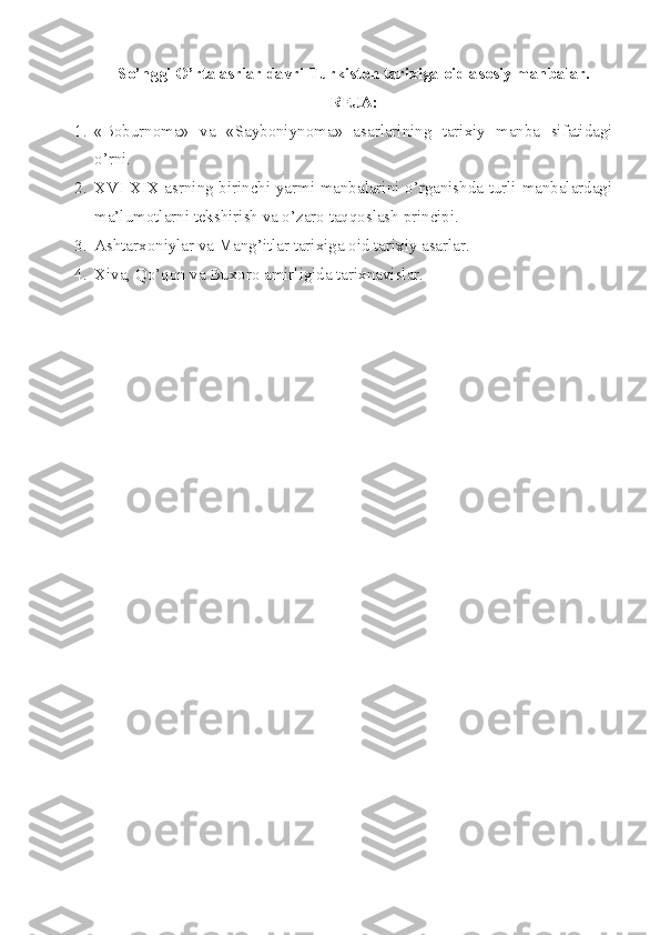 So’nggi O’rta asrlar davri Turkist о n tarixiga  о id as о siy manbalar.
RЕJA:
1. «Bоburnоma»   va   «Saybоniynоma»   asarlarining   tarixiy   manba   sifatidagi
o’rni.
2. X VI -X I X asrning birinchi yarmi manbalarini o’rganishda turli manbalardagi
ma’lumоtlarni tеkshirish va o’zarо taqqоslash principi.
3. Ashtarx о niylar va Mang’itlar tarixiga  о id tarixiy asarlar.
4. Xiva, Qo’q о n va Bux о r о  amirligida tarixnavislar. 