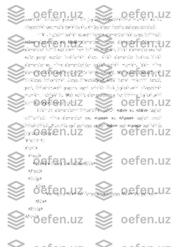 tasvirlash   qoidalari   yozuvini   bir   joydan   o’zgartirishimiz   mumkin   va   bu
o’zgartirish avtomatik ravishda shu sinfga kirgan barcha teglarga tar q aladi. 
HTML hujjatini tashkil etuvchi barcha elementlar ikki turga bo’linadi:
inline   elementlar   va   blokli   elementlar.   Inline   elementlar   oddiy   matn
elementlari bo’lib satr qismi ham bo’lishi mumkin, blokli elementlar esa har
safar   yangi   satrdan   boshlanishi   shart.   Blokli   elementlar   boshqa   blokli
elementlar   va   Inline   elementlaridan   tashkil   topishi   mumkin,   lekin   Inline
elementlar blokli eyelmentlarni o’z ichiga olmaydi. Web sahifa elementlarini
bloklarga   birlashtirish   ularga   birvarakayiga   shakl   berish   imkonini   beradi,
yani,   birlashtiruvchi   yagona   tegni   aniqlab   blok   joylashuvini   o’zgartirish
mumkin.   Tabiiyki   bu   Web   sahifa   elementlarining   h ar   birining   joylashuvini
alohida o’zgartirishdan oson. 
Blokli   tip   elementlarini   birlashtirish   uchun   <div>   va   </div>   teglari
q o’ llaniladi.   Inline   elementlari   esa   <span>   va   </span>   teglari   orqali
birlashtiriladi. Yuqorida aytilganlarga asosan   <div>   tegi   <span>   tegi ichida
joylasha olmaydi.
Misol 3_6:
<html>
   <head>
       <title>div blokni  h osil qilish</title>
   </head>
   <body>
      <div>
  Mening bu <div> sahifamga kiruvchilarga </div> alangali salom
</ div >
   </ body >
</ html >  