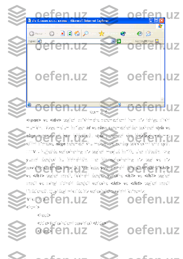Rasm 3_6
<span>   va   <div>   teglari   qo’ shimcha   parametrlarni   ham   o’z   ichiga   olishi
mumkin. Bizga malum bo’lgan   id   va   class   parametrlaridan tashqari   style   va
align   parametrlari   ham   ishlatiladi.   style   parametri   shu   blokdagi   malumot
stilini o’rnatsa,   align   parametri shu malumotni qanday tekislashni aniqlaydi.
HTML   hujjatida   sarlavhaning   o’z   teglari   mavjud   bo’lib,   ular   oltitadir.   Eng
yuqori   darajasi   bu   birinchidir.   H ar   bir   sarlavhaning   o’z   tegi   va   o’z
tasvirlanish   qoidasi   mavjud.   Eng   katta   yani   birinchi   darajali   sarlavha   <h1>
va   </h1>   teglari   orqali,   ikkinchi   darajali   sarlavha   <h2>   va   </h2>   teglari
orqali   va   oxirgi   oltinchi   darajali   sarlavha   <h6>   va   </h6>   teglari   orqali
ifodalanadi. Quyidagi misolda biz sarlavhalar tasvirini ko’ramiz: 
Misol 3_7:
<html>
<head>
<title>Sarlavhalarni tasvirlash</title>
</head> 