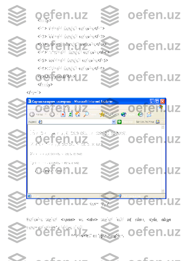 <body>
<h1>Birinchi darajali sarlavha</h1>
<h2>Ikkinchi darajali sarlavha</h2>
<h3>Uchinchi darajali sarlavha</h3>
<h4>To’rtinchi  darajali sarlavha</h4>
<h5>Beshinchi darajali sarlavha</h5>
<h6>Oltinchi darajali sarlavha</h6>
<p>Oddiy matn</p>
</body>
</html>
Rasm  3_7
Sarlavha   teglari   <span>   va   <div>   teglari   kabi   id,   class,   style,   align
parametrlarini o’z ichiga oladi. 
4.  Ishlatiladigan belgilar. 
