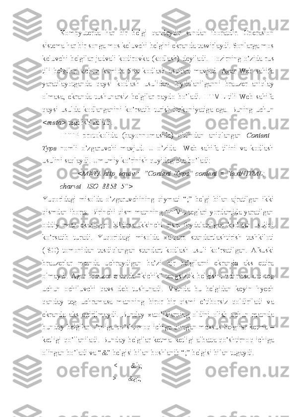 Kompyuterda   h ar   bir   belgi   qandaydir   sondan   iboratdir.   Operasion
sistema  h ar bir songa mos keluvchi belgini ekranda tasvirlaydi. Sonlarga mos
keluvchi   belgilar   jadvali   kodirovka   (kodlash)   deyiladi.   H ozirning   o’zida   rus
tili   belgilari   uchun   kamida   5   ta   kodlash   usullari   mavjud.   Agar   Web   sahifa
yaratilayotganda   qaysi   kodlash   usulidan   foydalanilganni   brauzer   aniqlay
olmasa,   ekranda   tushunarsiz   belgilar   paydo   bo’ladi.   HTML   tili   Web   sahifa
qaysi   usulda   kodlanganini   ko’rsatib   turish   imkoniyatiga   ega.   Buning   uchun
<meta>  tegi ishlatiladi. 
HTTP   protokolida   (bayonnomasida)   oldindan   aniqlangan   Content–
Type   nomli   o’zgaruvchi   mavjud.   U   o’zida     Web   sahifa   tilini   va   kodlash
usulini saqlaydi. Umumiy ko’rinish quyidagicha bo’ladi:
<META http–equiv = “Content–Type” content = “text/HTML;
charset=ISO–8858–5”>
Yuqoridagi   misolda   o’zgaruvchining   qiymati   “;”   belgi   bilan   ajratilgan   ikki
qismdan iborat. Birinchi qism matnning HTML teglari yordamida yaratilgan
oddiy   matn   ekanligini   bildirsa   ikkinchi   qism   foydalanilgan   kodlash   usulini
ko’rsatib   turadi.   Yuqoridagi   misolda   xalqaro   standartlashtirish   tashkiloti
(ISO)   tomonidan   tasdi q langan   standart   kodlash   usuli   ko’rsatilgan.   Afsuski
brauzerlar   matnda   uchraydigan   ba’zi   bir   belgilarni   ekranda   aks   ettira
olmaydi. Agar  brauzer  matnda  “kichik” tengsizlik belgisini uchratsa uni teg
uchun   ochiluvchi   qavs   deb   tushunadi.   Matnda   bu   belgidan   keyin   h yech
qanday   teg   uchramasa   matnning   biror   bir   qismi   e’tiborsiz   qoldiriladi   va
ekranda   aks   ettirilmaydi.   Bunday   xatoliklarning   oldini   olish   uchun   matnda
bunday   belgilar   o’rniga   qo’ shtirno q   ichiga   olingan   maxsus   belgilar   ketma   –
ketligi qo’llaniladi. Bunday belgilar ketma–ketligi albatta qo’shtirno q   ichiga
olingan bo’ladi va “&” belgisi bilan boshlanib “;” belgisi bilan tugaydi.
          <       &lt; 
>      &gt;  