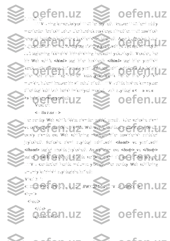 1. TEG lar
HTML ning konstruksiyasi TEG lar deyiladi. Brauzer TEG larni oddiy
matnlardan farqlashi uchun ular burchak qavslarga olinadilar. TEG tasvirlash
jarayoni   h atti   h arakatlarining   boshlanishini   bildiradi.   Agar   bu   h arakat   butun
hujjatga talluqli bo’lsa, bunday teg o’zining yopiluvchi juftiga ega bo’lmaydi.
Juft   teglarning   ikkinchisi   birinchisining   harakatini   yakunlaydi.   Masalan,   h ar
bir   Web   sahifa   <html>   tegi   bilan   boshlanib   </html>   tegi   bilan   yopilishi
kerak.   Etibor   bergan   bo’lsangiz   yopiluvchi   teg   ochiluvchidan   «   /   »   belgisi
bilan   farq   qiladi.   Teg   nomlari   katta   yoki   kichik   h arflar   bilan   yozilishi
mumkin, bularni brauzer bir xil qabul qiladi. HTML tilida boshqa kompyuter
tillaridagi kabi izo h   berish imkoniyati mavjud. Izo h   quyidagi «<- - » va «- -
>» belgilar orsiga yoziladi. 
Masalan: 
<-- Bu izox -->
H ar   qanday   Web   sahifa   ikkita   qismdan   tashkil   topadi.   Bular   sarlav h a   qismi
va   asosiy   qism.   Sarlavha   qismida   Web   sahifa   h aqidagi   malumot   joylashadi,
asosiy   qismda   esa   Web   sahifaning   mazmuni   bilan   tasvirlanish   qoidalari
joylashadi.   Sarlav h a   qismi   quyidagi   ochiluvchi   <head>   va   yopiluvchi
</head>   teglari   orasida   joylashadi.   Asosiy   qism   esa   <body>   va   </body>
teglari   orasida   joylashadi.   Odatda   sarlavha   qismi   oldidan   qo’llanilayotgan
HTML   standartlari   h aqida   malumot   yoziladi.   H ar   qanday   Web   sahifaning
umumiy ko’rinishi quyidagicha bo’ladi:
Misol 3_1:
<!DOCTYPE HTML PUBLIC  "-//W3C//DTD HTML 4.01//EN ">
<html>
   <head>
<title>
      Hujjat sarlavhasi 