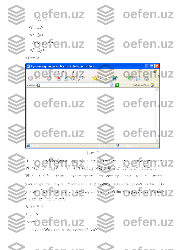 </title>
   </head>
    <body>
      Asosiy qism
    </body>
</html>
Rasm 3_1.
Birinchi     <!Doctype>   tegi   o’zining   parametrlari   bilan   brauzerga   ushbu
Websahifani qaysi HTML versiyada yozilganligi  h aqida malumot beradi.
Web   sahifa   ishga   tushurilganda   brauzerning   eng   yuqori   satrida
yuklanayotgan   hujjat   mazmunini   anglatuvchi   qisqacha   yozuv   turadi.   Bu
yozuvni  h osil qilish uchun quyidagi ochiluvchi  <title>  va yopiluvchi  <title>
teglaridan fodalanamiz. 
Misol 3_2:
<html>  
 <head>
      <title>Web sahifa  sarlavhasi</title> 