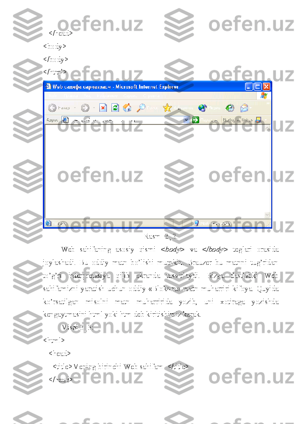     </ head >
<body>
</body>
</html>
Rasm  3_2.
Web   sahifaning   asosiy   qismi   <body>   va   </body>   teglari   orasida
joylashadi.   Bu   oddiy   matn   bo’lishi   mumkin.   Brauzer   bu   matnni   tug’ridan
to’g’ri   interpretasiya   qilib   ekranda   tasvirlaydi.   Bizga   dastlabki   Web
sahifamizni   yaratish   uchun   oddiy   «Bloknot»   matn   mu h arriri   kifoya.   Quyida
ko’rsatilgan   misolni   matn   mu h arririda   yozib,   uni   xotiraga   yozishda
kengaytmasini html yoki htm deb kiritishimiz kerak.
Misol 3_3:
<html>
   <head>
     <title>Mening birinchi Web sahifam  </title>
   </head> 