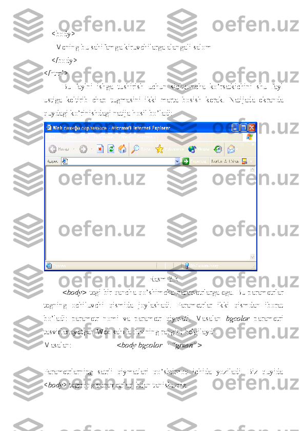     <body>
      Mening bu sahifamga kiruvchilarga alangali salom
    </body>
</html>  
Bu   faylni   ishga   tushirish   uchun   sichqoncha   ko’rsatkichini   shu   fayl
ustiga   keltirib   chap   tugmasini   ikki   marta   bosish   kerak.   Natijada   ekranda
q uydagi ko’rinishdagi natija  h osil bo’ladi:
Rasm 3.3
<body>   tegi bir qancha   qo’ shimcha parametrlarga ega. Bu parametrlar
tegning   ochiluvchi   qismida   joylashadi.   Parametrlar   ikki   qismdan   iborat
bo’ladi:   parametr   nomi   va   parametr   qiymati.   Masalan   bgcolor   parametri
tasvirlanayotgan Web sahifa fonining rangini belgilaydi.
Masalan:  <body bgcolor = “green”> 
Parametrlarning   satrli   qiymatlari   qo’shtirnoq   ichida   yoziladi.   Biz   quyida
< body > tegining parametrlari bilan tanishamiz. 