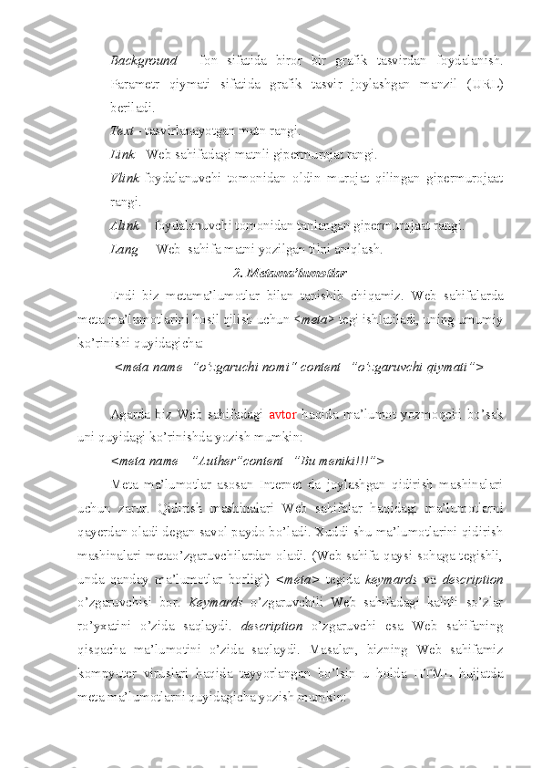  Background   -   fon   sifatida   biror   bir   grafik   tasvirdan   foydalanish.
Parametr   qiymati   sifatida   grafik   tasvir   joylashgan   manzil   ( URL )
beriladi.
 Text  - tasvirlanayotgan matn rangi.
 Link  - Web sahifadagi matnli gipermurojat rangi.
 Vlink -foydalanuvchi   tomonidan   oldin   murojat   qilingan   gipermurojaat
ra n gi.
 Alink   - foydalanuvchi tomonidan tanlangan gipermurojaat rangi.
 Lang   – Web  sahifa matni yozilgan tilni aniqlash.
2. Metama’lumotlar
Endi   biz   metama’lumotlar   bilan   tanishib   chi q amiz.   Web   sahifalarda
meta ma’lumotlarini  h osil qilish uchun < meta > tegi ishlatiladi, uning umumiy
ko’rinishi quyidagicha:
  <meta name=”o’zgaruchi nomi“ content=”o’zgaruvchi qiymati”>      
Agarda   biz   Web   sahifadagi   avtor   ha q ida   ma’lumot   yozmo q chi   bo’sak
uni quyidagi ko’rinishda yozish mumkin: 
<meta name =”Auther”content=”Bu meniki!!!”>  
Meta   ma’lumotlar   asosan   Internet   da   joylashgan   qidirish   mashinalari
uchun   zarur.   Qidirish   mashinalari   Web   sahifalar   ha q idagi   ma’lumotlarni
qayerdan oladi degan savol p a ydo bo’ladi. Xuddi shu ma’lumotlarini qidirish
mashinalari metao’zgaruvchilardan oladi. (Web sahifa qaysi sohaga tegishli,
unda   qanday   ma’lumotlar   borligi)   <meta>   tegida   keymards   va   description
o’zgaruvchisi   bor.   Keymards   o’zgaruvchili   Web   sahifadagi   kalitli   so’zlar
r o’ yxatini   o’zida   saqlaydi.   description   o’zgaruvchi   esa   Web   sahifaning
q is q acha   ma’lumotini   o’zida   saqlaydi.   Masalan,   bizning   Web   sahifamiz
kompyuter   viruslari   haqida   tayyorlangan   bo’lsin   u   holda   HTML   hujjatda
meta ma’lumotlarni quyidagicha yozish mumkin: 