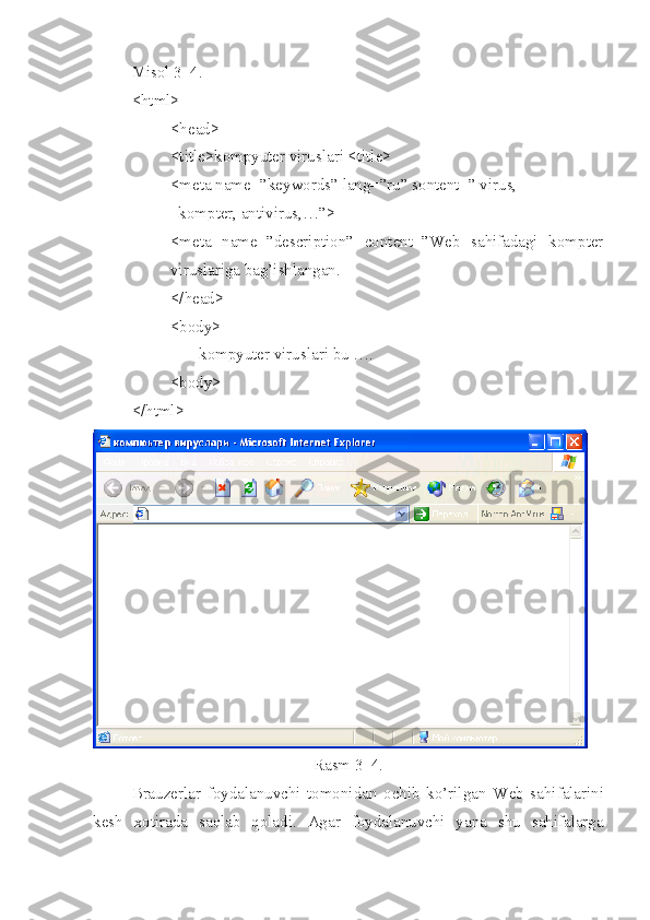 Misol 3_4.
<html>
<head>
<title>kompyuter viruslari <title>
<meta name=”keywords” lang=”ru” sontent=” virus,
  kompter, antivirus,…”>
<meta   name=”description”   content=”Web   sahifadagi   kompter
viruslariga bag’ishlangan.  
</head>
<body>
       kompyuter viruslari bu ….
< body >
</ html >
Rasm 3_4.
Brauzerlar   foydalanuvchi   tomonidan   ochib   ko’rilgan   Web   sahifalarini
kesh   xotirada   sa q lab   qoladi.   Agar   foydalanuvchi   yana   shu   sahifalarga 