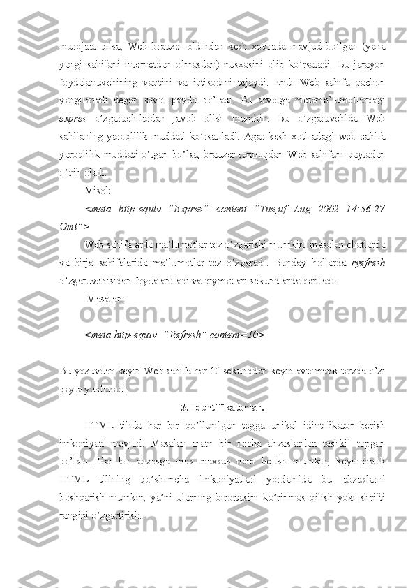 murojaat   qilsa,   Web   brauzer   oldindan   kesh   xotirada   mavjud   bo’lgan   (yana
yangi   sahifani   internetdan   olmasdan)   nusxasini   olib   ko’rsatadi.   Bu   jarayon
foydalanuvchining   vaqtini   va   iqtisodini   tejaydi.   Endi   Web   sahifa   qachon
yangilanadi   degan   savol   paydo   bo’ladi.   Bu   savolga   metama’lumotlardagi
expres   o’zgaruchilardan   javob   olish   mumkin.   Bu   o’zgaruvchida   Web
sahifaning   yaroqlilik   muddati   ko’rsatiladi.   Agar   kesh   xotiradagi   web   c ahifa
yaroqlilik  muddati  o’tgan  bo’lsa,  brauzer  tarmoqdan   Web   sahifani  qaytadan
o’qib oladi.
Misol:
<meta   http-equiv=”Expres”   content=”Tue,uf   Aug   2002   14:56:27
Gmt”>
Web sahifalarda ma’lumotlar tez o’zgarishi mumkin, masalan chatlarda
va   birja   sahifalarida   ma’lumotlar   tez   o’zgaradi.   Bunday   h ollarda   ryefresh
o’zgaruvchisidan foydalaniladi va qiymatlari sekundlarda beriladi.
 Masalan:
<meta http-equiv=”Refresh” content=10>   
Bu yozuvdan keyin Web sahifa har 10 sekunddan keyin avtomatik tarzda o’zi
qayta yuklanadi.
3. Identifikatorlar.
HTML   tilida   h ar   bir   q o’ llanilgan   tegga   unikal   idintifikator   berish
imkoniyati   mavjud.   Masalan   matn   bir   necha   abzaslardan   tashkil   topgan
bo’lsin.   Har   bir   abzasga   mos   maxsus   nom   berish   mumkin,   keyinchalik
HTML   tilining   qo’shimcha   imkoniyatlari   yordamida   bu   abzaslarni
boshqarish   mumkin,   ya’ni   ularning   birortasini   ko’rinmas   qilish   yoki   shrifti
rangini o’zgartirish. 