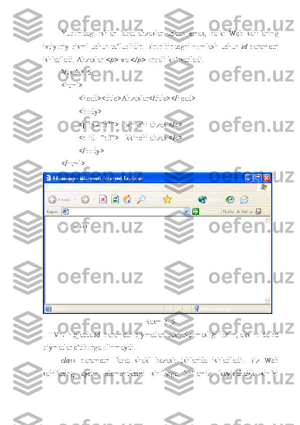 Yuqoridagi   ishlar   faqat   abzaslar   uchun   emas,   balki   Web   sahifaning
ixtiyoriy qismi uchun ta’luqlidir.   Biror bir tegni nomlash uchun   id   parametri
ishlatiladi. Abzaslar  <p>  va  </p>  orqali ko’rsatiladi. 
Misol 3_5.
<html>
<head><title>Abzaslar</title></head>
<body>
<p id =”p1”>  Birinchi abzas </p>
<p id =”p2”>  Ikkinchi abzas </p>
</body>
< /html >
Rasm 3_5.
HTML  hujjatda  id   parametri qiymatlari takrorlanmasligi lozim, aks  h olda bu
qiymatlar e’tiborga olinmaydi.
class   parametri   faqat   shakl   bezash   ishlarida   ishlatiladi.   Biz   Web
sahifaning   ayrim   elementlarini   sinflarga   bo’lamiz,   keyinchalik   sinfni 