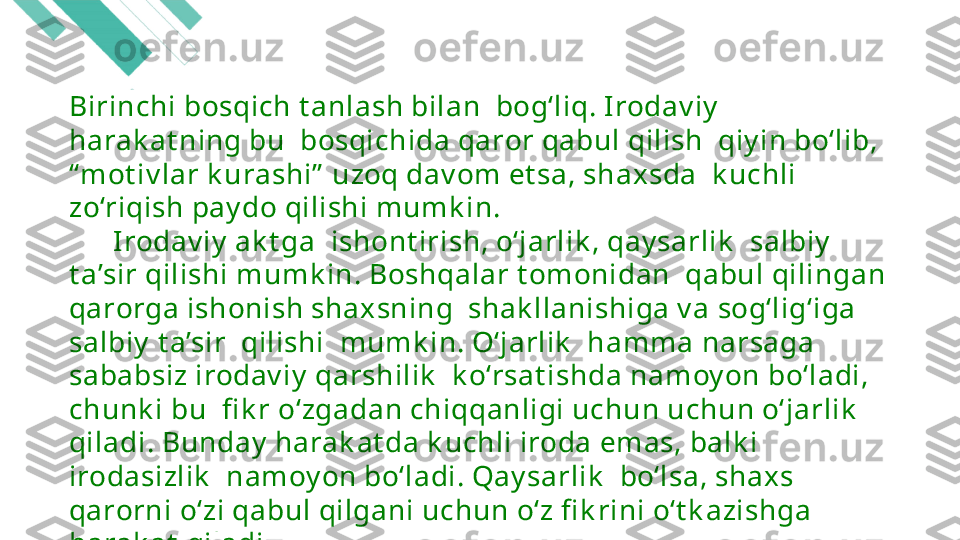 Birinchi bosqich t anlash bilan  bog‘liq. Irodav iy   
harak at ning bu  bosqichida qaror qabul qilish  qiy in bo‘lib, 
“ mot iv lar k urashi”  uzoq dav om et sa, shaxsda  k uchli 
zo‘riqish pay do qilishi mumk in.
       Irodav iy  ak t ga  ishont irish, o‘jarlik , qay sarlik   salbiy   
t a’sir qilishi mumk in. Boshqalar t omonidan  qabul qilingan 
qarorga ishonish shaxsning  shak llanishiga v a sog‘lig‘iga 
salbiy  t a’sir  qilishi  mumk in. O‘jarlik   hamma narsaga 
sababsiz irodav iy  qarshilik   k o‘rsat ishda namoy on bo‘ladi, 
chunk i bu  fi k r o‘zgadan chiqqanligi uchun uchun o‘jarlik   
qiladi. Bunday  harak at da k uchli iroda emas, balk i 
irodasizlik   namoy on bo‘ladi. Qay sarlik   bo‘lsa, shaxs  
qarorni o‘zi qabul qilgani uchun o‘z fi k rini o‘t k azishga 
harak at  qiladi. 