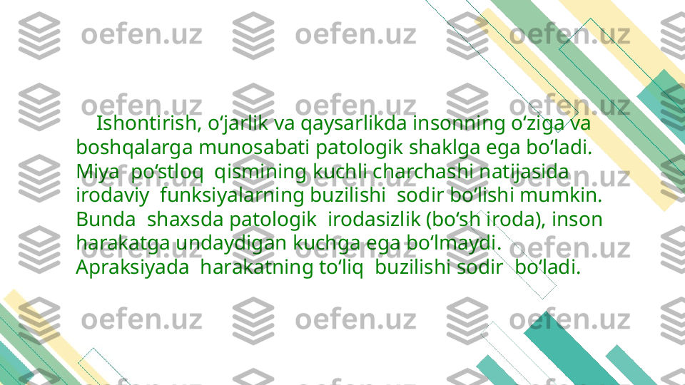      Ishontirish, o‘jarlik va qaysarlikda insonning o‘ziga va 
boshqalarga munosabati patologik shaklga ega bo‘ladi. 
Miya  po‘stloq  qismining kuchli charchashi natijasida 
irodaviy  funksiyalarning buzilishi  sodir bo‘lishi mumkin. 
Bunda  shaxsda patologik  irodasizlik (bo‘sh iroda), inson 
harakatga undaydigan kuchga ega bo‘lmaydi. 
Apraksiyada  harakatning to‘liq  buzilishi sodir  bo‘ladi. 