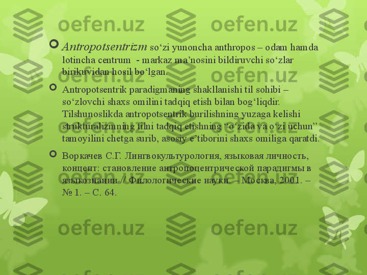 
Antropotsentrizm  so‘zi yunoncha anthropos – odam hamda 
lotincha centrum  - markaz ma’nosini bildiruvchi so‘zlar 
birikuvidan hosil bo‘lgan .

Antropotsentrik paradigmaning shakllanishi til sohibi – 
so‘zlovchi shaxs omilini tadqiq etish bilan bog‘liqdir. 
Tilshunoslikda antropotsentrik burilishning yuzaga kelishi 
strukturalizmning tilni tadqiq etishning “o‘zida va o‘zi uchun” 
tamoyilini chetga surib, asosiy e’tiborini shaxs omiliga qaratdi .

Воркачев С.Г. Лингвокультурология,  языковая личность, 
концепт: становление антропоцентрической парадигмы в 
языкознании // Филологические науки. – Москва, 2001. – 
№ 1. – С. 64.                                                                          