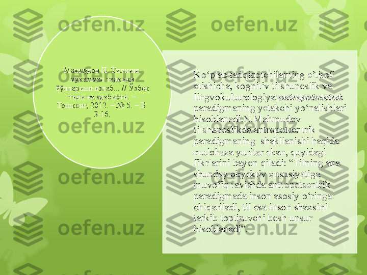 Ko‘plab tadqiqotchilarning e’tirof 
etishicha, kognitiv tilshunoslik va 
lingvokulturologiya  antropotsentrik 
paradigmaning  y etakchi yo‘nalishlari 
hisoblanadi . N.Mahmudov  
tilshunoslikda antropotsentrik 
paradigmaning  shakllanishi haqida 
mulohaza yuritar ekan, quyidagi 
fikrlarini bayon qiladi: “Tilning ana 
shunday obyektiv xususiyatiga 
muvofiq ravishda antropotsentrik 
paradigmada inson asosiy o‘ringa 
chiqariladi, til esa inson shaxsini 
tarkib toptiruvchi bosh unsur 
hisoblanadi ” . Маҳмудов Н. Тилнинг 
мукаммал тадқиқи 
йўлларини излаб... // Ўзбек 
тили ва адабиёти. – 
Тошкент, 2012. – № 5. – Б. 
3-16.                                                                          