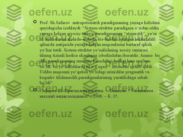 
Prof. Sh.Safarov  antropotsentrik paradigmaning yuzaga kelishini 
quyidagicha izohlaydi: “Sistem-struktur paradigma o‘zidan oldin 
yuzaga kelgan qiyosiy-tarixiy paradigmaning “atomistik”, ya’ni 
til hodisalarini alohida-alohida, bir-biridan ajratgan holda tahlil 
qilinishi natijasida yuzaga kelgan nuqsonlarini bartaraf qilish 
yo‘lini tutdi. Sistem-struktur yo‘nalishning asosiy samarasi 
tilning tizimli hodisa ekanligini isbotlashdan iboratdir. Ammo  bu 
ikki paradigmaning umumiy kamchiligi borligi ham ma’lum 
bo‘ldi: bu yo‘nalishlarda til o‘z egasi – insondan ajralib qoldi. 
Ushbu nuqsonni yo‘qotish yo‘lidagi urinishlar pragmatik va 
kognitiv tilshunoslik paradigmalarining yaratilishiga sabab 
bo‘ldi”.

Сафаров Ш. Прагмалингвистика. – Тошкент: “Ўзбекистон 
миллий энциклопедияси” , 2008. – Б. 35.                                                                        