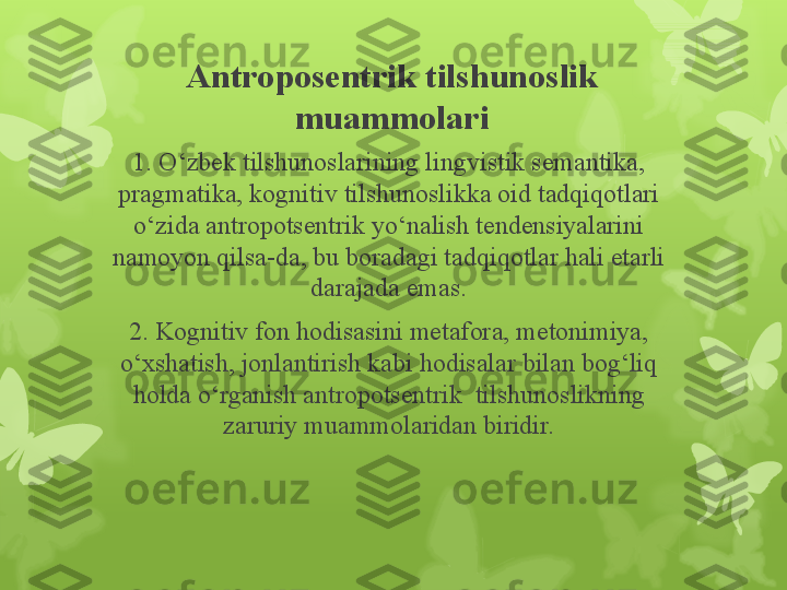 Antroposentrik tilshunoslik 
muammolari
1.  O‘zbek tilshunoslarining lingvistik semantika, 
pragmatika, kognitiv tilshunoslikka oid tadqiqotlari 
o‘zida antropotsentrik yo‘nalish tendensiyalarini 
namoyon qilsa-da, bu boradagi tadqiqotlar hali etarli 
darajada emas.
2.  Kognitiv fon hodisasini metafora, metonimiya, 
o‘xshatish, jonlantirish kabi hodisalar bilan bog‘liq 
holda o‘rganish antropotsentrik  tilshunoslikning 
zaruriy muammolaridan biridir.                                                                        