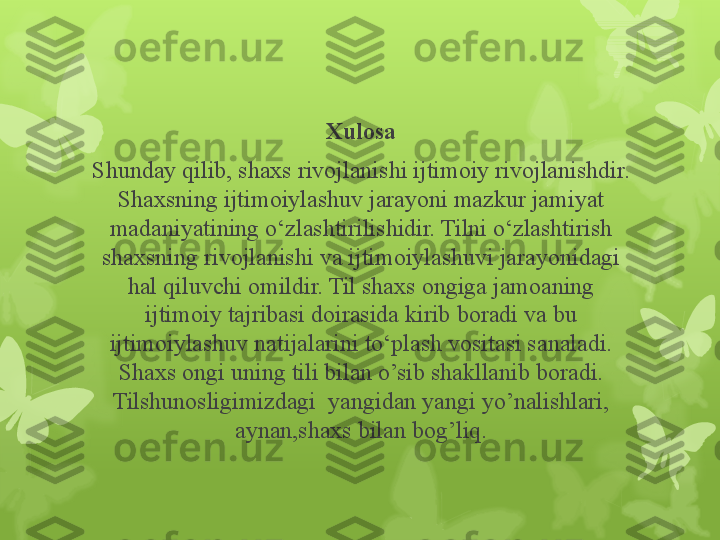 Xulosa
Shunday qilib, shaxs rivojlanishi ijtimoiy rivojlanishdir. 
Shaxsning ijtimoiylashuv jarayoni mazkur jamiyat 
madaniyatining o‘zlashtirilishidir. Tilni o‘zlashtirish 
shaxsning rivojlanishi va ijtimoiylashuvi jarayonidagi 
hal qiluvchi omildir. Til shaxs ongiga jamoaning 
ijtimoiy tajribasi doirasida kirib boradi va bu 
ijtimoiylashuv natijalarini to‘plash vositasi sanaladi. 
Shaxs ongi uning tili bilan o’sib shakllanib boradi. 
Tilshunosligimizdagi  yangidan yangi yo’nalishlari, 
aynan,shaxs bilan bog’liq.                                                                        