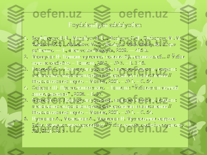 Foydalanilgan adabiyotlar :
1. Sayfullayeva R.R., Mengliyev B.R ., Boqiyeva G.H., Qurbonova M .M ., 
Yunusova Z.Q ., Abuzalova M .Q . Hozirgi o ‘zbek adabiy tili. 0 ‘quv 
qo‘llanma. — T., «Fan va texnologiya», 2009. — 416 b. 
2. Маҳмудов Н. Тилнинг мукаммал тадқиқи йўлларини излаб... // Ўзбек 
тили ва адабиёти. – Тошкент, 2012. – № 5. – Б. 3-16.
3. Воркачев С.Г. Лингвокультурология,  языковая личность, концепт: 
становление антропоцентрической парадигмы в языкознании // 
Филологические науки. – Москва, 2001. – № 1. – С. 64.  
4. Сафаров Ш. Прагмалингвистика. – Тошкент: “Ўзбекистон миллий 
энциклопедияси” , 2008. – Б. 35.
5. Воркачев С.Г. Лингвокультурология,  языковая личность, концепт: 
становление антропоцентрической парадигмы в языкознании // 
Филологические науки. – Москва, 2001. – № 1. – С. 64.  
6. Нурмонов А., Мадвалиев А., Маҳкамов Н. Мустақиллик даврида 
ўзбек тилшунослиги тараққиеzти // Ўзбек тили ва адаби	еzти журнали, - 
№3, 2011. -Б. 5                                                                          