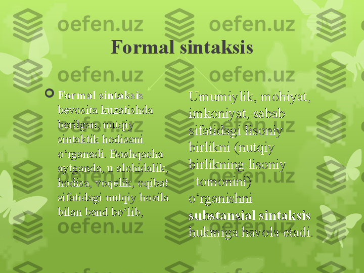 Formal sintaksis

Formal sintaksis 
bevosita kuzatishda 
berilgan, nutqiy 
sintaktik hodisani 
o‘rganadi. Boshqacha 
aytganda, u alohidalik, 
hodisa, voqelik, oqibat 
sifatidagi nutqiy hosila 
bilan band bo‘lib,  Umumiylik, mohiyat, 
imkoniyat, sabab 
sifatidagi lisoniy 
birlikni (nutqiy 
birlikning lisoniy          
  tomonini) 
o‘rganishni 
substansial sintaksis 
hukmiga havola etadi.                                                                         