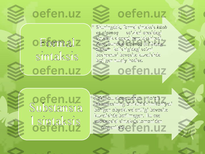 •
Shuningdek, formal sintaksis  kitob 
va o'qimoq       so‘zlari orasidagi 
sintaktik aloqani ham tekshiradi. 
Zero, bundagi  o'qimoq  fe ’lining 
tushum  kelishigidagi so'zni 
boshqaruvi bevosita kuzatishda 
berilgan nutqiy hodisa. Formal 
sintaksis
•
Lekin bu aloqa uchun     [o‘qi\ 
leksemasining biriktirish imkoniyati 
bo‘lgan obyekt valentligi bevosita 
kuzatishda berilmagan. Bu esa 
substansial sintaksis tomonidan            
     o‘rganiladi.Substansia
l sintaksis                                                                            