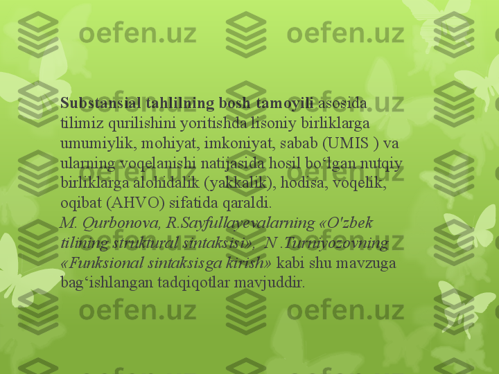 Substansial tahlilning bosh tamoyili  asosida 
tilimiz qurilishini yoritishda lisoniy birliklarga 
umumiylik, mohiyat, imkoniyat, sabab (UMIS ) va 
ularning voqelanishi natijasida hosil bo‘lgan nutqiy 
birliklarga alohidalik (yakkalik), hodisa, voqelik, 
oqibat (AHVO) sifatida qaraldi.                              
M. Qurbonova, R.Sayfullayevalarning «O'zbek 
tilining struktural sintaksisi»,  N .Turniyozovning 
«Funksional sintaksisga kirish»  kabi shu mavzuga 
bag‘ishlangan tadqiqotlar mavjuddir.                                                                        