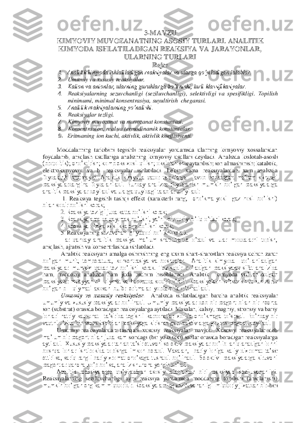 3-MAVZU	 	
KIMYOVIY MUVOZANATNING ASOSIY TURLARI. 	ANALITIK 	
KIMYODA 	ISHLATILADIGAN	 REAKSIYA VA JARAYONLAR, 	
ULARNING TURLARI	 	
Reja	: 	
1. Analitik kimyoda ishlatiladigan reaksiyalar va ularga qo’yiladigan talablar. 	 	
2. 	Umumiy va xususiy reaksiyalar. 	 	
3. 	Kation va anionlar, ularning guruhlarga bo’linishi, turli klassifikasiyalar. 	 	
4. 	Reaksiy	alarning  sezuvchanligi  (seziluvchanligi),  selektivligi  va  spesifikligi. 	Topilish 	
minimumi, minimal konsentrasiya, suyultirish  chegarasi. 	 	
5. 	Analitik reaksiyalarning yo’nalishi. 	 	
6. 	Reaksiyalar tezligi. 	 	
7. 	Kimyoviy muvozanat va muvozanat konstantasi. 	 	
8. 	Konsentrasi	on, real va termodinamik konstantalar. 	 	
9. Eritmaning ion kuchi, aktivlik, aktivlik koeffisiyenti.	 	
 	
Moddalarning  tarkibini  tegishli  reaksiyalar  yordamida  ularning  kimyoviy  xossalaridan 	
foydalanib,  aniqlash  usullariga  analizning  kimyoviy  usullari  deyiladi.  Ana	lizda  kislotali	-asosli 	
(protolitik); cho’ktirish; kompleks xosil qilish; oksidlanish	-qaytarilish; ion almashinish; katalitik, 	
elektrokimyoviy  va  b.  reaksiyalar  ishlatiladi.  Lekin  xama  reaksiyalardan  xam  analizda 
foydalanib  bщlmaydi.  Analitik  kimyoda  qator 	talablarga    javob  beoadigan  ma’lum  sondagi 	
reaksiyalardangina  foydalaniladi.  Bunday  analizda  foydalanish  mumkin  bo’lgan  reaksiyalarga  
analitik reaksiyalar deyiladi va ularga quyidagi talablar qo’yiladi: 	 	
 1.  Reaksiya  tegishli  tashqi  effekt  (xarakterli  ran	g,    cho’kma  yoki    gaz  hosil  bo’lishi) 	
bilan sodir bo’lishi kerak; 	 	
2. Reaksiya tezligi juda katta bo’lishi kerak; 	 	
3. Reaksiya amalda qaytmas bo’lishi, ya’ni miqdoriy to’liq o’tishi kerak; 	 	
4. Reaksiya o’ziga xoslikka ega bo’lishi kerak; 	 	
5. Reaksiyaning s	ezuvchanligi yuqori bo’lishi kerak.	 	
Har  qanday  analitik  reaksiya  ma’lum  sharoitlarda  o’tadi  va  ular  moddalarni  topish, 	
aniqlash, ajratish va konsentrlashda ishlatiladi.	 	
Analitik  reaksiyani  amalga  oshirishning  eng  uxim  shart	-sharoitlari  reaksiya  uchun  zarur	 	
bo’lgan  muhit,  temperatura,  konsentrasiya  va  boshqalar.    Analitik  kimyoda    qo’llaniladigan 
reaksiyalar  mumkin  qadar  tez  bo’lishi  kerak.  Tez  sodir  bo’ladigan  reaksiyalar  sifat  analizida  
ham,  miqdoriy  analizda  ham  juda  muhim  hisoblanadi.  Analitik    kimyoda 	qo’llaniladigan 	
reaksiyalar  muayyan  pH  qiymat  va  haroratda  sodir  bo’ladi.  Reaksiyalarni  o’tkazish  uchun  zarur  
bo’lgan pH  qiymati  asosan  bufer  eritmalar  yordamida o’pHatiladi.	 	
Umumiy  va  xususiy  reaksiyalar	.    Analizda  ishlatiladigan  barcha  analitik  rea	ksiyalar 	
umumiy  va  xususiy  reaksiyalar  bo’linadi.  Umumiy  reaksiyalar  deb  bir  reagent  bilan  bir  nechta 
ion (substrat) orasida boradigan reaksiyalarga aytiladi. Masalan, kalsiy, magniy, stronsiy va bariy 
ionlari  natriy  karbonat    ta’sirida  tegishli  karbonatla	r  xolida  cho’kmaga  to’shadi.  Bo’nday  bir 	
vaqtni o’zida bir necha ion bilan reaksiyaga kirishadigan reaktivlarga gruppa reagenti deyiladi.  	 	
Umumiy  reaksiyalardan  tashqari  xususiy  reaksiyalar  mavjud.  Xususiy  reaksiyalar  deb 	
ma’lum bir reagent bilan juda kam	 sondagi (bir yoki ikki) ionlar orasida boradigan reaksiyalarga 	
aytiladi.  Xususiy reaksiyalar tanlab ta’sir etuvchi selektiv reaksiyalar bo’lib  aniqlanadigan ionni 
boshqa  ionlar  ishtirokida  topishga  imkon  beradi.  Masalan,    bariy  ioniga  kaliy  dixromat  ta’	sir 	
ettirilsa,  sariq  rangli  bariy  xromat  cho’kaga  tushadi.  bo’linadi.    Selektiv    reaksiyalarga  kiruvchi 
reagentlar qancha ko’p bo’lsa, analiz shuncha yengil bo’ladi.	 	
Analitik  reaksiyalarga  qo’yiladigan  asosiy  talablardan  biri  reaksiyani  seziluvchanligi. 	
Re	aksiyalarning  seziluvchanligi  ayni  reaksiya  yordamida  moddaning  topilishi  (aniqlanishi) 	
mumkin bo’lgan eng kam miqdoridir. Reaksiyalarning seziluvchanligi  miqdoriy jixatdan bir	-biri  