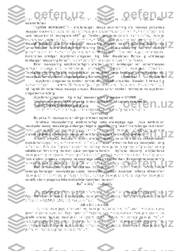 bilan  bog’liq  ikkita  ko’rsatgich  topilish  min7umumi  va  suyultirish  chkgar	asi  bilan 	
xarakterlanadi. 	 	
Topilish  minimumi(T)	 - aniqlanadigan  modda  yoki  ionning  shu  reaksiya  yordamida 	
muayyan  shart	-sharoitlarda  berilgan  eritmada  yoki  aralashmadan  topilishi  mumkin  bo’lgan    eng 	
kam  miqdoridir  (1  mikrogram  =10	-6 g).  Topilish  minimumi  q	ancha  kichik  bo’lsa,  reaksiya 	
shuncha  seziluvchan  bo’ladi.  Topilish  minimumi  orqali  reaksiyalarning  seziluvchanligini  to’liq 
ifodalab  bulmaydi,  chunki  eritmadagi    moddaning  absolyut  miqdori  (g)  emas,  balki  uning 
konsentrasiyasi  ham  ahamiyatga  ega.  Shuning 	uchun  ,  odatdamoddaning  hali  shu  reaksiya 	
yordamida topilishi mumkin bo’lgan eng kam konsentrasiyasini ifodalovchi suyultirish chegarasi 
tushunchasi  kiritilgan.  Suyultirish  chegarasi    1/g    bilan  ifodalanadi.  Bunda    g 	-eritmadagi 	
topiladigan moddaning bir o	g’irlik qismiga to’g’ri keladigan erituvchining massasi.	 	
Biror  reaksiyaning  sezuluvchanligini  aniqlash  uchun  topiladigan  ion  konsentrasiyasi 	
kamayib  boruvchi  aniq  konsentrasiyali  eritmalaridan  foydalanilib  reaksiyalar  o’tkaziladi. 
Topiladigan  ionning  barch	a  reaksiyalaridan  yarmi  ijobiy  natija  beradigan  konsentrasiyasi  shu 	
reaksiya uchun suyultirish chegarasiga teng.	 Konsentrasiya  qiymatidan  foydalanib	
 	suyultirish  chegarasi  va  topilish  minimumi    hisoblab  chiqarilad.  Masalan  1  litrida  1  g 	
kumush bo’lgan	 	 erit	ma  25  marta  so’yultirilganda  shubhali  natija  berdi.  Shu  eritmani  0,02 	
ml  hajmli  bir  tomchisida  reaksiya  chiqadi.  Reaksiya  uchun  topilish  minimumi  va  suyultirish 
chegarasini aniqlang.	 	
Suyultirish chegarasi	 	1/g  	= Ag	+ massasi / suvning massasi 	= 1/25000.	 	
Top	ilish minimumi 25000 ml da 1g kumush bulsa 0,	02 ml dagisini topamiz(X)	 	
T=0,02/25000= 0,0000008 g=0,8 mkg	 	
Topilish minimumi bilan suyultirish chegarasi(Q) o’zaro qo’yidagicha bog’liq:	 	
T=V*10	6/ Q	 	
Bu yerda V	- reaksiya uchun olingan eritmani xajmi(ml).	 	 	 	
 	Anal	izda  reaksiyalarning  seziluvchanligi  katta  ahamiyatga  ega.    Juda  seziluvchan 	
reaksiyalar asosiy  moddalarga aralashgan begona moddalarning "asari"ni aniqlashga ham  imkon 
beradi.  Reaksiyalarning  sezuvchanligini  oshirish  maqsadida  reaksiyani  o’tkazishning  zar	uriy 	
sharoiti yaratiladi, eritma yoki modda konsentrlanadi, xalaqit beruvchilar ajratiladi.	 	
Analitik  kimyoda  moddalarni    topish,  aniqlash,  ajratish,  va  konsentrlashda  kislotali	-asosli, 	
oksidlanish	-qaytarilish,  kompleks  xosil  bo’lish,  cho’ktirish	-eritish  va	 boshqa  reaksiyalar,  keng 	
ko’laniladi.  Analizda  foydalaniladigan  har  qanday  reaksiya  va  jarayonga  qo’yiladigan  asosiy 
sabablardan  biri  uning  mumkin  qadar  oxirigacha  borishi.      Ayniqsa,  miqdoriy    aniqlashlarda  
reaksiyalarning oxirigacha  miqdoriy to’la sod	ir bo’lishi juda muhim hisoblanadi. Shuning uchun 	
ham  analitik  kimyoda  kimyoviy  muvozanatga  katta  ehtibor  beriladi.  Kimyoviy  muvozanatning 
konstantasi asosida reaksiyalarning yo’nalishi to’g’risida xulosalar qilinadi.	 	
Barcha  reaksiyalar  qaytar  va  qaytmas  r	eaksiyalarga  bo’linadi.  Bir  vaqtni  o’zida  ikkala 	
tamonga  boradigan  reaksiyalarga  qaytar  reaksiyalar  deyiladi  Aksariyat  hollarda  almashinish 
reaksiyalari  bir  tomonga  yo’nalgan  bo’ladi,  bunday  reaksiyalar  amalda  qaytmas  reaksiyalar 
sanalib, ularni yozganda b	itta strelka bilan tasvirlash mumkin:	 	
Ba2+ + SO	42- 	 BaSO	4. 	
 	
Bu  reaksiyada  cho’kma  tushadi,  cho’kmaning  hosil    bo’lishi    reaksiyani  o’ngga  siljitadi. 	
Agar  AV  va  SD  moddalar  aralashtirilsa,  reaksiya  ma’lum  vaqtdan  so’ng  to’xtaydi  va  eritmada 
to’rtta birikm	a(AV,SD,AS,DB) mavjud bo’ladi: 	 	
AB + D 		 A + DB.	 	
Bu  holat  reaksiyaga  kirishuvchi  va  reaksiya  natijasida  hosil  bo’luvchi    moddalar  suvda 	
yaxshi eriganda kuzatiladi. Agar hyech  bo’lmaganda bitta modda suvda erimasa  yoki gaz  holida 
ajralib  chiqsa,  bunday  reak	siyalar  oxirigacha  boradi.  Aslida  har  qanday  reaksiya  ma’lum 	
darajada  qaytar  bo’ladi,  hatto  bariy  sulfatning  hosil  bo’lish  reaksiyasi  ham  qaytar  bo’lib, 
eritmada  albatta  bariy  va  sulfat  ionlari  bo’ladi.  Hozirgi  vaqtda  almashinish  reaksiyalarining 
yo’nalish	i haqida quyidagi qoidalar ma’lum: 	  