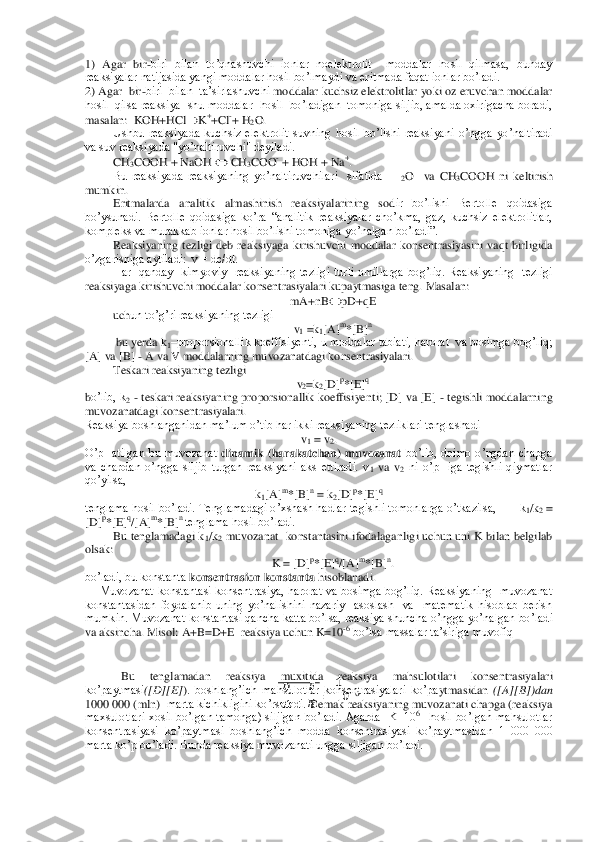 1)  Agar  bir	-biri  bilan  to’qnashuvchi  ionlar  noelektrolit    moddalar  hosil  qilmasa,  bunday 	
reaksiyalar natijasida yangi moddalar hosil bo’lmaydi va eritmada faqat ionlar bo’ladi.  	 	
2) Agar  bir	-biri  bilan  ta’sirlashuvchi	 moddalar kuchsiz elektrolitlar yoki oz eruvchan moddalar 	
hosil  qilsa reaksiya  shu moddalar  hosil  bo’ladigan  tomoniga siljib, amalda oxirigacha boradi, 
masalan:  KOH+HCl		K++Cl	-+ H	2O.	 	
Ushbu  reaksiyada  kuchsiz  elektrolit  suvning  hosil  bo’lishi  reaksiyan	i  o’ngga  yo’naltiradi 	
va suv reaksiyada "yo’naltiruvchi" deyiladi.  	 	
CH3COOH + NaOH 		 CH	3COO	- + HOH + Na	+.  	
Bu  reaksiyada  reaksiyaning  yo’naltiruvchilari    sifatida    H	2O    va 	CH3COOH  ni  keltirish 	
mumkin. 	 	
Eritmalarda  analitik  almashinish  reaksiyalarining  sod	ir  bo’lishi  Bertolle  qoidasiga 	
bo’ysunadi.  Bertolle  qoidasiga  ko’ra  “analitik  reaksiyalar  cho’kma,  gaz,  kuchsiz  elektrolitlar, 
kompleks va murakkab ionlar hosil bo’lishi tomoniga yo’nalgan bo’ladi”.	 	
Reaksiyaning  tezligi  deb  reaksiyaga  kirishuvchi  moddalar 	konsentrasiyasini  vaqt  birligida 	
o’zgarishiga aytiladi:  v = dc/dt.   	 	
Har    qanday    kimyoviy    reaksiyaning  tezligi  turli  omillarga  bog’liq.  Reaksiyaning    tezligi  	
reaksiyaga kirishuvchi moddalar konsentrasiyalari kupaytmasiga teng. Masalan:	 	
mA+nB		pD+qE	 	
uch	un to’g’ri reaksiyaning tezligi 	 	
v1 =k	1[A]	m*[B]	n 	
 bu yerda k	1–proporsionallik koeffisiyenti, u moddalar tabiati, harorat  va bosimga bog’liq; 	
[A] va [B] 	- A va V moddalarning muvozanatdagi konsentrasiyalari. 	 	
Teskari reaksiyaning tezligi  	 	
v2=k	2[D]	p*[E]	q 	
bo’lib, k	2 - teskari reaksiyaning proporsionallik koeffisiyenti; [D] va [E] 	- tegishli  moddalarning 	
muvozanatdagi konsentrasiyalari.	 	
Reaksiya boshlanganidan ma’lum o’tib har ikki reaksiyaning tezliklari tenglashadi	 	
v1 = v	2. 	
O’pHatilgan  bu  muvozanat 	dinamik 	(harakatchan)  muvozanat 	bo’lib,  doimo  o’ngdan  chapga 	
va  chapdan  o’ngga  siljib  turgan  reaksiyani  aks  ettiradi.  v	1 va  v	2 ni  o’pHiga  tegishli  qiymatlar  	
qo’yilsa, 	 	
k1[A]	m*[B]	n = k	2[D]	p*[E]	q 	
tenglama hosil bo’ladi. Tenglamadagi o’xshash hadlar tegishli tomonla	rga o’tkazilsa,       k	1/k2 = 	
[D]	p*[E]	q/[A]	m*[B]	n tenglama hosil bo’ladi. 	 	
Bu tenglamadagi k	1/k2 muvozanat  konstantasini  ifodalaganligi uchun uni  K  bilan  belgilab 	
olsak: 	 	
K = [D]	p*[E]	q/[A]	m*[B]	n. 	
bo’ladi, bu konstanta 	konsentrasion konstanta	 hisoblanadi.	 	
     	Muvozanat  konstantasi  konsentrasiya,  harorat va  bosimga  bog’liq.  Reaksiyaning    muvozanat  	
konstantasidan  foydalanib  uning  yo’nalishini  nazariy    asoslash    va    matematik  hisoblab  berish 
mumkin. Muvozanat konstantasi qancha katta bo’lsa, reaksiya shuncha	 o’ngga yo’nalgan bo’ladi 	
va aksincha. Misol: A+B=D+E  reaksiya uchun K=10	-6 bo’lsa massalar ta’siriga muvofiq	 	
 
 
   
 
 	
 
 
   
 
 
 	
 
  
 
 	
Bu 	tenglamadan 	reaksiya 	muxitida  reaksiya 	mahsuloti	lari 	konsentrasiya	lar	i 	
ko’paytmasi	([D][E]	).  boshlang’ich  mahsulotlar  konsentrasiyalari  ko’pa	ytmasidan	 ([A][B])dan	  	
1000	 000	 (mln) 	 marta kichikligini ko’rsatadi.	 Demak reaksiyaning muvozanati chapga (reaksiya 	
maxsulotlari  xosil  bo’lgan  tamonga)  siljigan  bo’ladi.  Agarda    K=10	6  hosil  bo’lgan  mahsulotlar 	
konsentrasiyasi  ko’paytmasi  boshlang’ich  mod	da  konsentrasiyasi  ko’paytmasidan  1  000  000 	
marta ko’p bo’ladi. Bunda reaksiya muvozanati ungga siljigan bo’ladi.	  