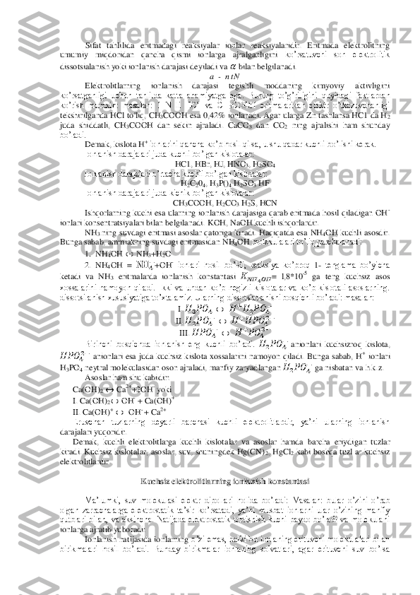  	Sifat  tahlilida  eritmadagi  reaksiyalar  ionlar  reaksiyalaridir.  Eritmada  elektrolitning 	
umumiy  miqdoridan  qancha  qismi  ionlarga  ajralganligini	 ko’rsatuvchi  son  elektrolitik 	
dissotsialanish yoki ionlanish darajasi deyiladi va 	  bilan belgilanadi.	 	
a 	- n t N	 	
Elektrolitlarning  ionlanish  darajasi  tegishli  moddaning  kimyoviy  aktivligini 	
ko’rsatganligi  uchun  tahlilda  katta  ahamiyatga  ega.  Bun	ing  to’g’riligini  quyidagi  faktlardan 	
ko’rish  mumkin:  masalan:  1  N  li  HC1  va  CH	3COOH  eritmalaridan  elektr  o’tkazuvchanligi 	
tekshirilganda HCl to'liq, CH	3COOH esa 0,42%  ionlanadi. Agar ularga Zn tashlansa HC1 da H	2 	
juda  shiddatli,  CH	3COOH  dan  sekin  ajraladi	.  CaCO	3 dan  CO	2 ning  ajralishi  ham  shunday 	
bo’ladi.	 
Demak, kislota H	+ ionlarini qancha ko’p hosil qilsa, u shu qadar kuchli bo’lishi kerak.	 	
Ionlanish darajalari juda kuchli bo’lgan kislotalar:	 	
HC1, HBr, HJ, HNO	3, H	2SO	4 	
Ionlanish darajalari o’rtacha kuchli 	bo’lgan kislotalar:	 	
H2C204, H	3P()	4 H2SO	3 HF	 	
Ionlanish darajalari juda kichik bo’lgan kislotalar:	 	
CH	3COOH, H	2CO	3 H2S, HCN	 	
Ishqorlarning kuchi esa ularning  ionlanish darajasiga qarab  eritmada  hosil qiladigan OH	- 	
ionlari konsentratsiyalari bilan belgilanadi. 	KOH, NaOH kuchli ishqorlardir.	 	
NH	3 ning  suvdagi  eritmasi asoslar qatoriga kiradi. Haqiqatda esa 	NH	4OH 	kuchli  asosdir. 	
Bunga sabab, ammiakning suvdagi eritmasidan 	NH	4OH 	molekulalari to’liq parchalanadi:	 	
1.  NH	4OH 	 	 NH	3+H	2O 	
2.  NH	4OH  = 	  	  +OH	- ionlari  hosil  bo’ldi,  reaksiya  ko’proq 	1- tenglama  bo’yicha 	
ketadi  va  NH	3 eritmalarda  ionlanish  konstantasi 	   	   	=  l,8*10	-5 ga  teng  kuchsiz  asos 	
xossalarini  namoyon  qiladi.  Ikki  va  undan  ko’p  negizli  kislotalar  va  ko’p  kislotali  asoslarning.	 	
dissotsilanish xususiyatiga to’xtalamiz. Ularning dissotsiatlanishi bosqichli bo’ladi: masalan:	 	
I. 	    	 	 	  	     	   	
II. 	    	  	 	  	  	  	    	
III. 	 	  	  	 	  	   	    	
Birinchi  bosqichda  ionlanish  eng  kuchli  bo’ladi. 	    	   anionlari  kuchsizroq  kislota, 	
 	  	    anionlari  esa  juda  kuchsiz  kislota  xossalarini  namoyon  qiladi.  Bunga  sabab,  H	+ ionlari 	
H3PO	4 neytral molekulasidan oson ajraladi, manfiy zaryadlangan 	    	   ga nisbatan va h.k.z.	 	
Asoslar ham shu kabidir:	 	
Ca(OH)	2  	 Ca	2++2OH	- yoki	 	
I. Ca(O	H)	2  	 OH	- + Ca(OH)	+ 	
II. Ca(OH)	+  	  OH	- + Ca	2+ 	
Eruvchan  tuzlarning  deyarli  barchasi  kuchli  elektrolitlardir,  ya’ni  ularning  ionlanish 	
darajalari yuqoridir.	 	
Demak,  kuchli  elektrolitlarga  kuchli  kislotalar  va  asoslar  hamda  barcha  eriydi	gan  tuzlar 	
kiradi.  Kuchsiz kislotalar, asoslar, suv, shuningdek Hg(CN)	2, HgCl	2 kabi  boshqa tuzl ar kuchsiz 	
elektrolitlardir.	 	
 	
Kuchsiz elektrolitlarning ionlanish konstantasi	 	
 	
Ma’lumki,  suv  molekulasi  elektr  dipollari  holida  bo’ladi:  Masalan:  bular  o’zini  o	’rab 	
olgan  zarrachalarga  elektrostatik  ta’sir  ko’rsatadi,  ya’ni  musbat  ionlarni  ular  o’zining  manfiy 
qutblari  bilan,  va  aksincha.  Natijada  elektrostatik  tortishish  kuchi  paydo  bo’ladi  va  molekulani 
ionlarga ajratib yuboradi:	 	
Ionlanish  natijasida  ionlarning	 o’zi  emas,  balki  bu  ionlaning  erituvchi  molekulalari  bilan 	
birikmalari  hosil  bo’ladi.  Bunday  birikmalar  ionlaning  solvatlari,  agar  erituvchi  suv  bo’lsa  
