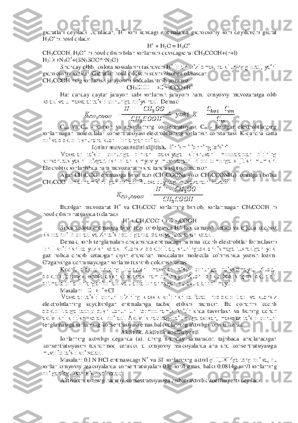 gidratlari  deyiladi.  Jumladan,  H	+ ioni  suvdagi  eritmalarda  gidroksoniy  ioni  deyiluvchi  gidrat 	
H3O+ni ho	sil qiladi:	 	
H+ + H	2O = H	3O+ 	
CH	3COOH, 	H3O+ ni hosil qilishi bilan ionlanishi quvidagicha: CH	3COOH+(n+l)	 	
H2O↔	N3O++(	SN	3SOO*n	N2O)	 	
Shunday qilib, kislota xossalarini tashuvchi H	+ ionini o’zi emas, balki uning gidrati, ya’ni 	
gidroksoniy ionidir. Gidratlar hosil 	qiluvchi suvni hisobga olmasdan	 	
CH	3COOH ning ionlanish jarayonini soddalashtirib yozamiz:	 	
CH	3COOH→CH	3COO+H	+ 	
Har  qanday  qaytar  jarayon  kabi  ionlanish  jarayoni  ham,  kimyoviy  muvozanatga  olib 	
keladi va u massalar ta’siri qonuniga bo’ysinadi. 	Demak:	 	
   	     	 	
  	      	   	  	
   	     	 	      	   	 	
    	    	
  	
 	
Ckat va 	Can - kanion  va  anionlarning  konsentratsiyasi,  C	m - berilgan  elektrolitlarning 	
ionlanmagan  molekulalar  konsentratsiyasi  elektrolitlaning  ionlanish  konstantasi.  K	-qancha  katta 	
bo’lsa elektrolit shuncha kuchli ionlangan bo’ladi.	 	
Ionlar muvozanatini siljitish	. Bir ismli ionning ta’siri	 	
Massalar  ta’siri  qonuniga  binoan  reaksiyaga  kirishuvchi  moddalardan  birining 	
konsentratsiyasini  o’zgartirish  bilan  kimyoviy  muvozanatni  biror  tomonga  siljitish  mumkin. 
Elekrolitik ionlanishda ham muvozanatni shu tariqa siljitish	 mumkin.	 	
Agar  CH	3COO	- eritmasiga  biror  tuzi  (CH	3COONa  yoki  CH	3COONH	4)  kiritilgan  bo'lsa 	
CH	3COO	- ionlar ham kiritilgan bo’ladi. Bu esa quyidagi muvozanatni buzadi.	 	
   	     	 	
  	      	   	  	
   	     	 	 	
Buzilgan  muvozanat  H	+ va  CH	3COO	- ionlarning  birikib,  ionlanmagan  CH	3COOH  ni 	
hosil qilishi n	atijasida tiklanadi.	 
H+ + CH	3COO	- ↔ CH	3COOH	 	
Sirka  kislota  eritmasiga  biror  tuzi  kiritilganda  H	+ lari  kamayib  ketadi  va  u  juda  kuchsiz 	
kislota bo’lib qoladi va Zn ta’sir ettirilganda reaksiya juda sekin ketadi.	 	
Demak,  ionli tenglamalari  chiqarishda eritmadagi  hamma kuchli  elektrolitlar  for	mulasini 	
ionli  ko’rinishida  yozish  kerak.  Kuchsiz  elektrolitlar,  shuningdek  cho’kmaga  tushadigan  yoki 
gaz  holida  chiqib  ketadigan  qiyin  eruvchan  moddalami  molekula  ko'rinishida  yozish  lozim. 
O'zgarishga uchramaydigan ionlami tushirib qoldirish kerak.	 	
Kuchl	i  elektrolitlarning  ionlanishi  massalar  ta’siri  qonuniga  bo’ysinmaydi.  Kuchli 	
elektrolitlarning dissotsialanish konstantasi ham bo’lmaydi. Kuchli elektrolitlarning molekulalari 
eritmada to’la ionlangan bo’ladi va ularda ionlanmagan molekulalar bo’lmaydi:	 	
M	asalan: 	HCl→H	+ + Cl	- 	
Massalar  ta’siri  qonuni  o’zining  klassik  ko’rinishida  faqat    noelektrolitlar    va  kuchsiz 	
elektrolitlarning  suyultirilgan  eritmalariga  tadbiq  etilishi  mumkin.  Bu  qonunni  kuchli 
elektrolitlarga  tadbiq  etish  uchun  uni  termodinamik  ko’rini	shda  tasvirlash  va  buning  uchun 	
aktivlikni  kiritish    kerak    bo’ladi.  Aktivlik  haqidagi  ta’limotga  asosan,  massalar  ta’siri  qonuni 
tenglamasiga ionlarning konsentrasiyasi emas,balki ularning aktivligi kirishi  kerak.   	 	
Aktivlik. Aktivlik koeffisiyenti	 	
Ionl	arning  aktivligi  deganda  (a),  uning  shunday  samarador,  tajribada  aniqlanadigan 	
konsentratsiyasini  tushunmoq  kerakki,  u  kimyoviy  reaksiyalarda  ana  shu  konsentratsiyasiga 
muvofiq ta’sir ko’rsatadi.	 	
Masalan:  0,l  N  HCl  eritmasidagi 	N+ va 	Sl- ionlarining  aktivl	igi  0,0814ga  teng  bo’lsa,  bu 	
ionlar  kimyoviy  reaksiyalarda  konsentratsiyalari  0,lg	-ion/l  emas,  balki  0,0814g	-ion/l  ionlarning 	
bo’lgandagi kabi ta’sir ko’rsatadi.	 	
Aktivlikni ionning haqiqiy konsentratsiyasiga nisbati aktivlik koeffisiyenti deyiladi:	  