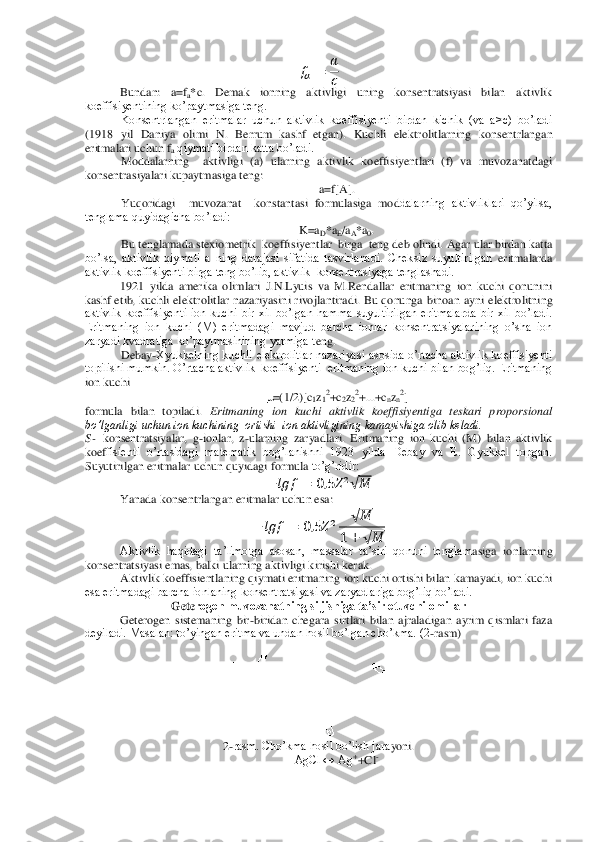   	 	
 
  	
Bunda	n:  a=f	a*c.  Demak  ionning  aktivligi  uning  konsentratsiyasi  bilan  aktivlik 	
koeffisiyentining ko’paytmasiga teng.	 	
Konsentrlangan  eritmalar  uchun  aktivlik  koeffisiyenti  birdan  kichik  (va  a>c)  bo’ladi 	
(1918  yil  Daniya  olimi  N.  Berrum  kashf  etgan).  Kuchli  elektr	olitlarning  konsentrlangan 	
eritmalari uchun f	a qiymati birdan katta bo’ladi.	 	
Moddalarning    aktivligi  (a)  ularning  aktivlik  koeffisiyentlari  (f)  va  muvozanatdagi 	
konsentrasiyalari kupaytmasiga teng:	 	
a=f[A].	 	
Yuqoridagi    muvozanat    konstantasi  formulasiga  mod	dalarning  aktivliklari  qo’yilsa, 	
tenglama quyidagicha bo’ladi: 	 	
K=a	D*a	E/aA*a	0. 	
Bu tenglamada stexiometrik  koeffisiyentlar  birga  teng deb olindi. Agar ular birdan katta 	
bo’lsa,  aktivlik  qiymati  a  ning  darajasi  sifatida  tasvirlanadi.  Cheksiz  suyultirilgan	 eritmalarda 	
aktivlik koeffisiyenti birga teng bo’lib, aktivlik  konsentrasiyaga tenglashadi. 	 	
1921  yilda  amerika  olimlari  J.N.Lyuis  va  M.Rendallar  eritmaning  ion  kuchi  qonunini 	
kashf  etib,  kuchli  elektrolitlar  nazariyasini  rivojlantiradi.  Bu  qonunga  binoa	n  ayni  elektrolitning 	
aktivlik  koeffisiyenti  ion  kuchi  bir  xil  bo’lgan  hamma  suyultirilgan  eritmalarda  bir  xil  bo’ladi. 
Eritmaning  ion  kuchi  (M)  eritmadagi  mavjud  barcha  ionlar  konsentratsiyalarining  o’sha  ion 
zaryadi kvadratiga ko’paytmasinining yarmiga t	eng.	 	
Debay	-Xyukkelning  kuchli  elektrolitlar  nazariyasi  asosida  o’rtacha  aktivlik  koeffisiyenti 	
topilishi mumkin. O’rtacha aktivlik  koeffisiyenti  eritmaning ion kuchi bilan bog’liq. Eritmaning 
ion kuchi  	 	
=(1/2)[c	1z12+c	2z22+...+c	nzn2] 	
formula  bilan  topil	adi. 	Eritmaning  ion  kuchi  aktivlik  koeffisiyentiga  teskari  proporsional 	
bo’lganligi uchun ion kuchining  ortishi  ion aktivligining kamayishiga olib keladi.	 	
S- konsentratsiyalar,  g	-ionlar, 	z-ularning  zaryadlari.  Eritmaning  ion  kuchi  (M)  bilan  aktivlik 	
koef	fisienti  o’rtasidagi  matematik  bog’lanishni  1923  yilda  Debay  va  E.  Gyukkel  topgan. 	
Suyutirilgan 	eritmalar 	uchun quyidagi formula 	to’g’ridir:	 	
 	   	 	     √ 	 	
Yanada konsentrlangan eritmalar uchun esa:	 	
 	   	 	     	√ 	
 	 	√ 	
 	
Aktivlik  haqidagi  ta’limotga  asosan,  massalar  ta’siri  qonuni  tenglam	asiga  ionlarning 	
konsentratsiyasi emas, balki ularning aktivligi kirishi kerak.	 	
Aktivlik koeffisientlaning qiymati eritmaning ion kuchi ortishi bilan kamayadi, ion kuchi 	
esa eritmadagi barcha ionlaning konsentratsiyasi va zaryadlariga bog’liq bo’ladi.	 	
Gete	rogen muvozanatning siljishiga ta’sir etuvchi omillar	 	
Geterogen  sistemaning  bir	-biridan  chegara  sirtlari  bilan  ajraladigan  ayrim  qismlari  faza 	
deyiladi. Masalan: to’yingan eritma va undan hosil bo’lgan cho’kma. (2	-rasm)	 	
 	
2-rasm. Cho’kma hosil bo’lish jara	yoni.	 	
AgCl ↔ Ag	++Cl	-  