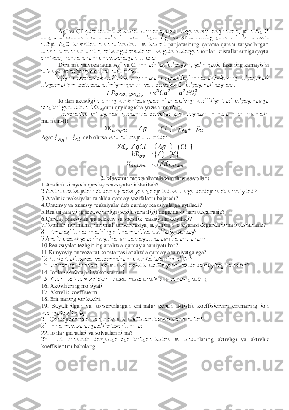 Ag	+ va Cl	- gidratlari holida kristall sirtidan ajraladi. Unga qarshi jarayon ham, ya’ni AgCl 	
ning  cho’kishi  ham  sodir  bo’ladi.  Hosil  bo’lgan  Ag	+ va 	Sl- ionlarning  gidratlari  o’z  harakati 	
tufayli  AgCl  kristallari  bilan  to’qnashadi  va  kristall	 panjarasining  qarama	-qarshi  zaryadlangan 	
ionlari tomonidan tortilib, ba’zan gidratsizlanadi va gidratsizlangan 	io nlar  	kristallar sirtiga qayta 	
cho’kadi, hamda dinamik muvozanatga olib keladi.	 	
Dinamik muvozanatda Ag	+ va Cl	- ionlarining ko’payishi, ya’ni qa	ttiq fazaning kamayishi 	
to’xtaydi va to’yingan eritma hosil bo'ladi.	 	
Qiyin  eruvchan  elektrolitning  to’yinmagan  eritmasidagi  ionlar  aktivligining  ko’paytmasi 	
o’zgarmas temperaturada doimiy miqdordir va u eruvchanlik ko’paytmasi deyiladi:	 	
  	    	    	    	    	  	     	     	
Ionlari  aktivligi	 ularning  konsentratsiyalari  bilan  aktivligi  koeffisiyentlari  ko’paytmasiga 	
teng bo’lgani uchun EKa	Agcini quyidagicha yozish mumkin.	 	
Eruvchanlik  ko’paytmasi  yordamida  eruvchanligini  quyidagi  formula  bilan  hisoblash 	
mumkin	-(l)	 	
  	      	 	   	      	      	     	  	
Agar 	   	      deb olinsa	 xato bo’lmaydi. U holda: 	 	
  	      	 	{  	 } {  	 } 	
  	  	 	{ } { } 	
      	 	√	  	     	 	
 	
3. Mavzuni mustahkamlash uchun savollar:	 	
1.Analitik kimyoda qanday reaksiyalar ishlatiladi? 	 	
2.Analitik reaksiyalar deb qanday reaksiyalarga aytiladi va ularga qanday  talablar qo’yiladi? 	 	
3.Analitik reaksiyalar tahlilda q	anday vazifalarni bajaradi?	 	
4.Umumiy va xususiy reaksiyalar deb qanday reaksiyalarga aytiladi? 	 	
5.Reaksiyalarning sezuvchanligi (seziluvchanligi) deganda nimani tushunasiz? 	 	
6.Qanday reaksiyalarga selektiv va spesifik reaksiyalar deyiladi? 	 	
7.Topilish mini	mumi, minimal konsentrasiya, suyultirish  chegarasi deganda nimani tushunasiz? 	 	
8.Eritmadagi ionlar holatining eritma muhitiga bog’liqligi qanday? 	 	
9.Analitik reaksiyalarning yo’nalishi qanday qoida asosida aniqlanadi? 	 	
10.	Reaksiyalar tezligining analizda 	qanday ahamiyati bor? 	 	
11.Kimyoviy muvozanat konstantasi analizda qanday ahamiyatga ega? 	 	
12.Konsentrasion, real va termodinamik konstantalarning o’pHi? 	 	
13.Eritmaning ion kuchi, aktivlik va  aktivlik koeffisiyenti orasida qanday bog’liqlik bor?	 	
14. Ionlan	ish darajasi vakonstantasi.	 	
15. Kuchli va kuchsiz elektrolitlarga massalar ta’siri qonunining tadbiqi:	 	
16. Aktivlikning mohiyati.	 	
17. Aktivlik koeffisienti.	 	
18. Eritmaning ion kuchi.	 	
19.  Suyultirilgan  va  konsentrlangan  eritmalar  uchun  aktivlik  koeffisienti	ni  eritmaning  ion 	
kuchiga bog’liqligi.	 	
20. Qanday eritmalar uchun aktivlik koeffisienti birdan kichik bo’ladi.	 	
21. Ionlarmuvozanatigata’siretuvchiomillar.	 	
22. Ionlar gidratlari va solvatlari nima?	 	
23.  Turli  ionlanish  darajasiga  ega  bo’lgan  kislata  va  ishqo	rlaning  aktivligi  va  aktivlik 	
koeffisientini baholang.	 	
 
 
  