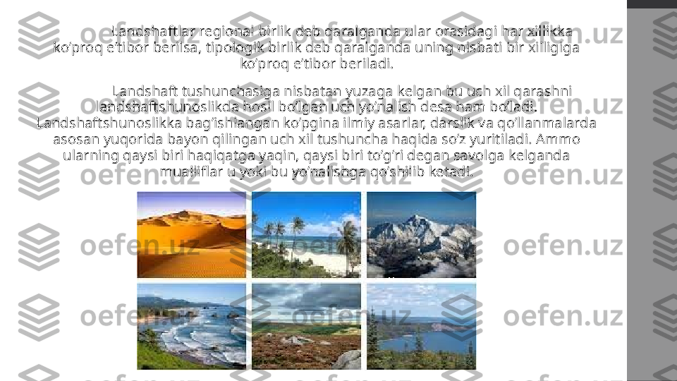   Landshaftlar regional birlik deb qaralganda ular orasidagi har xillikka 
ko’proq e’tibor berilsa, tipologik birlik deb qaralganda uning nisbati bir xilligiga 
ko’proq e’tibor beriladi.
  Landshaft tushunchasiga nisbatan yuzaga kelgan bu uch xil qarashni 
landshaftshunoslikda hosil bo’lgan uch yo’nalish desa ham bo’ladi. 
Landshaftshunoslikka bag’ishlangan ko’pgina ilmiy asarlar, darslik va qo’llanmalarda 
asosan yuqorida bayon qilingan uch xil tushuncha haqida so’z yuritiladi. Ammo 
ularning qaysi biri haqiqatga yaqin, qaysi biri to’g’ri degan savolga kelganda 
mualliflar u yoki bu yo’nalishga qo’shilib ketadi. 