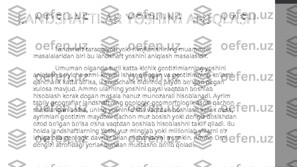 LANDSHAFTLAR YOSHINI ANIQLASH
  Landshaft taraqqiyoti yoki rivojlanishining muammoli 
masalalaridan biri bu landshaft yoshini aniqlash masalasidir. 
  Umuman olganda turli katta-kichik geotizimlarning yoshini 
aniqlash bo’yicha ozmi-ko’pmi ishlar qilingan va geotizimning ko’lami 
qanchalik katta bo’lsa, u shunchalik oldinroq paydo bo’lgan degan 
xulosa mavjud. Ammo ularning yoshini qaysi vaqtdan boshlab 
hisoblash kerak degan masala hanuz munozarali hisoblanadi. Ayrim 
tabiiy geograflar landshaftning geologic-geomorfologik asosi qachon 
shakllangan bo’lsa, uning yoshini o’sha vaqtdan boshlash kerak desa, 
ayrimlari geotizim maydoni qachon muz bosish yoki dengiz bosishdan 
ozod bo’lgan bo’lsa o’sha vaqtdan boshlab hisoblashni taklif qiladi. Bu 
holda landshaftlarning Yoshi yuz minglab yoki millionlab yillarni o’z 
ichiga olib geologic davrlar bilan o’lchanishini mumkin. Ammo Orol 
dengizi atrofidagi yerlar bundan mustasno bo’lib qoladi.  