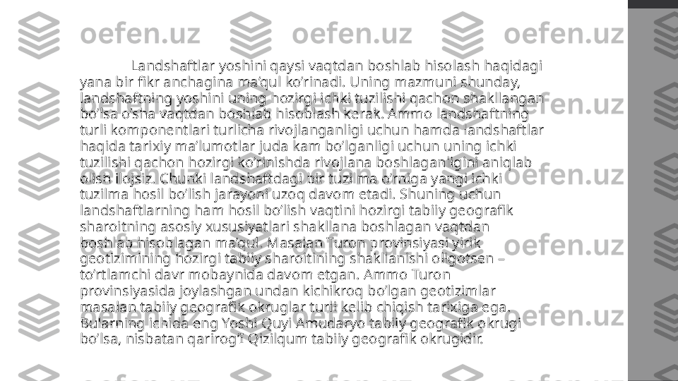   Landshaftlar yoshini qaysi vaqtdan boshlab hisolash haqidagi 
yana bir fikr anchagina ma’qul ko’rinadi. Uning mazmuni shunday, 
landshaftning yoshini uning hozirgi ichki tuzilishi qachon shakllangan 
bo’lsa o’sha vaqtdan boshlab hisoblash kerak. Ammo landshaftning 
turli komponentlari turlicha rivojlanganligi uchun hamda landshaftlar 
haqida tarixiy ma’lumotlar juda kam bo’lganligi uchun uning ichki 
tuzilishi qachon hozirgi ko’rinishda rivojlana boshlaganligini aniqlab 
olish ilojsiz. Chunki landshaftdagi bir tuzilma o’rniga yangi ichki 
tuzilma hosil bo’lish jarayoni uzoq davom etadi. Shuning uchun 
landshaftlarning ham hosil bo’lish vaqtini hozirgi tabiiy geografik 
sharoitning asosiy xususiyatlari shakllana boshlagan vaqtdan 
boshlab hisoblagan ma’qul. Masalan Turon provinsiyasi yirik 
geotizimining hozirgi tabiiy sharoitining shakllanishi oligotsen – 
to’rtlamchi davr mobaynida davom etgan. Ammo Turon 
provinsiyasida joylashgan undan kichikroq bo’lgan geotizimlar 
masalan tabiiy geografik okruglar turli kelib chiqish tarixiga ega. 
Bularning ichida eng Yoshi Quyi Amudaryo tabiiy geografik okrugi 
bo’lsa, nisbatan qarirog’I Qizilqum tabiiy geografik okrugidir.  