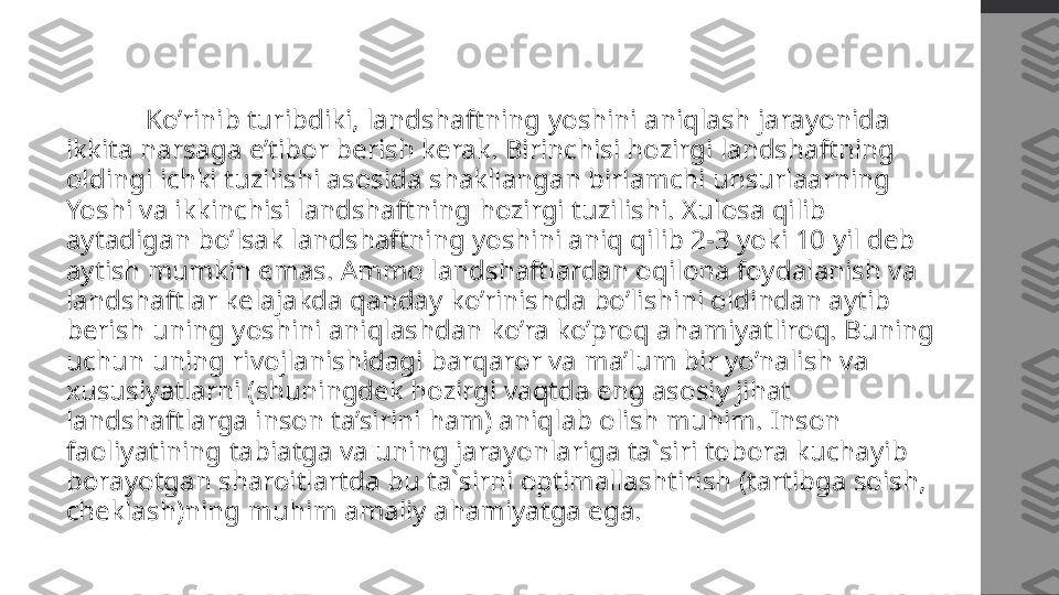   Ko’rinib turibdiki, landshaftning yoshini aniqlash jarayonida 
ikkita narsaga e’tibor berish kerak. Birinchisi hozirgi landshaftning 
oldingi ichki tuzilishi asosida shakllangan birlamchi unsurlaarning 
Yoshi va ikkinchisi landshaftning hozirgi tuzilishi. Xulosa qilib 
aytadigan bo’lsak landshaftning yoshini aniq qilib 2-3 yoki 10 yil deb 
aytish mumkin emas. Ammo landshaftlardan oqilona foydalanish va 
landshaftlar kelajakda qanday ko’rinishda bo’lishini oldindan aytib 
berish uning yoshini aniqlashdan ko’ra ko’proq ahamiyatliroq. Buning 
uchun uning rivojlanishidagi barqaror va ma’lum bir yo’nalish va 
xususiyatlarni (shuningdek hozirgi vaqtda eng asosiy jihat 
landshaftlarga inson ta’sirini ham) aniqlab olish muhim. Inson 
faoliyatining tabiatga va uning jarayonlariga ta`siri tobora kuchayib 
borayotgan sharoitlartda bu ta`sirni optimallashtirish (tartibga soish, 
cheklash)ning muhim amaliy ahamiyatga ega. 