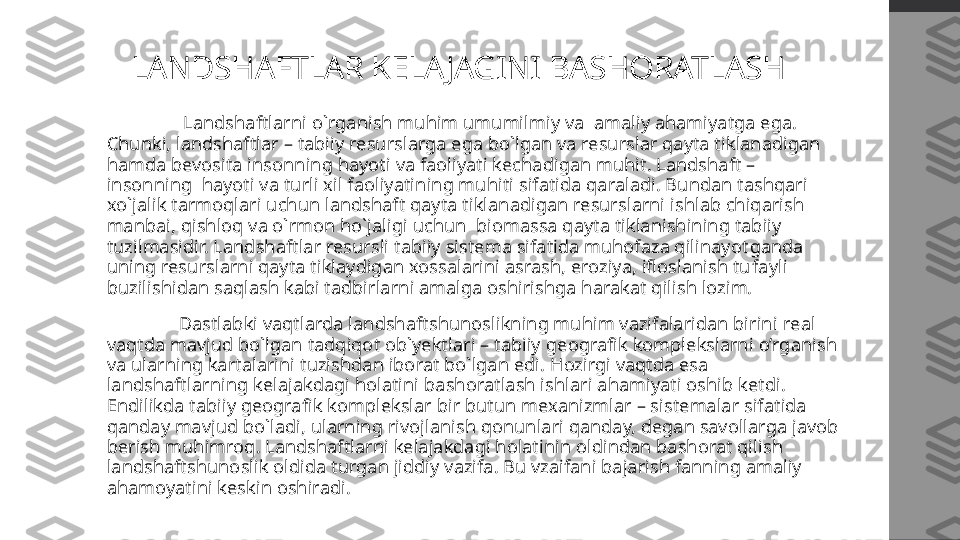 LANDSHAFTLAR KELAJAGINI BASHORATLASH
    Landshaftlarni o`rganish muhim umumilmiy va  amaliy ahamiyatga ega. 
Chunki, landshaftlar – tabiiy resurslarga ega bo`lgan va resurslar qayta tiklanadigan 
hamda bevosita insonning hayoti va faoliyati kechadigan muhit. Landshaft – 
insonning  hayoti va turli xil faoliyatining muhiti sifatida qaraladi. Bundan tashqari 
xo`jalik tarmoqlari uchun landshaft qayta tiklanadigan resurslarni ishlab chiqarish 
manbai, qishloq va o`rmon ho`jaligi uchun  biomassa qayta tiklanishining tabiiy 
tuzilmasidir. Landshaftlar resursli tabiiy sistema sifatida muhofaza qilinayot ganda 
uning resurslarni qayta tiklaydigan xossalarini asrash, eroziya, ifloslanish tu
 fayli 
buzilishidan saqlash kabi tadbirlarni amalga oshirishga harakat qilish lozim.
Dastlab ki vaqtlarda  landshaftshunoslikning muhim vazifalaridan birini  real 
vaqtda  mavjud bo`lgan tadqiqot ob`yektlari – tabiiy  geografik  komplekslarni  o’rganish  
va ularning kartalarini tuzishdan iborat bo`lgan edi.  Hozirgi vaqtda esa  
landshaftlarning   kelajakdagi holatini  bashoratla sh  ishlari  ahamiyati oshib ketdi.  
Endilikda tabiiy geografik komplekslar bir butun mexanizmlar – sistemalar sifatida 
qanday mavjud bo`ladi, ularning rivojlanish qonunlari qanday, degan savollarga javob 
berish muhimroq. Landshaftlarni kelajakdagi holatinin oldindan bashorat qilish 
landshaftshunoslik oldida turgan jiddiy vazifa. Bu vzaifani bajarish fanning amaliy 
ahamoyatini keskin oshiradi. 