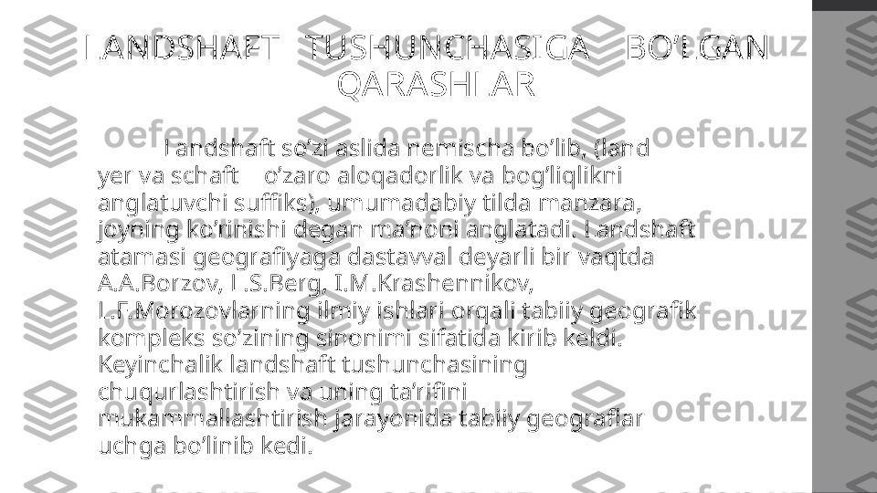 LANDSHAFT   TUSHUNCHASIGA    BO’LGAN  
 QARASHLAR
  Landshaft so’zi aslida nemischa bo’lib, (land – 
yer va schaft – o’zaro aloqadorlik va bog’liqlikni 
anglatuvchi suffiks), umumadabiy tilda manzara, 
joyning ko’rinishi degan ma’noni anglatadi. Landshaft 
atamasi geografiyaga dastavval deyarli bir vaqtda 
A.A.Borzov, L.S.Berg, I.M.Krashennikov, 
L.F.Morozovlarning ilmiy ishlari orqali tabiiy geografik 
kompleks so’zining sinonimi sifatida kirib keldi. 
Keyinchalik landshaft tushunchasining 
chuqurlashtirish va uning ta’rifini 
mukammallashtirish jarayonida tabiiy geograflar 
uchga bo’linib kedi. 