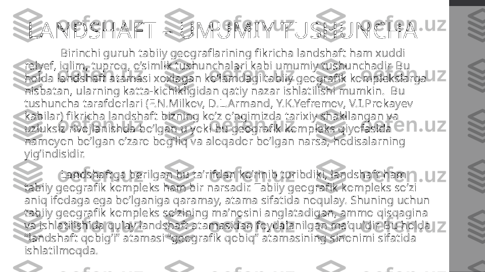 LANDSHAFT – UMUMIY TUSHUNCHA
  Birinchi guruh tabiiy geograflarining fikricha landshaft ham xuddi 
relyef, iqlim, tuproq, o’simlik tushunchalari kabi umumiy tushunchadir. Bu 
holda landshaft atamasi xoxlagan ko’lamdagi tabiiy geografik komplekslarga 
nisbatan, ularning katta-kichikligidan qatiy nazar ishlatilishi mumkin.  Bu 
tushuncha tarafdorlari (F.N.Milkov, D.L.Armand, Y.K.Yefremov, V.I.Prokayev 
kabilar) fikricha landshaft bizning ko’z o’ngimizda tarixiy shakllangan va 
uzluksiz rivojlanishda bo’lgan u yoki bu geografik kompleks qiyofasida 
namoyon bo’lgan o’zaro bog’liq va aloqador bo’lgan narsa, hodisalarning 
yig’indisidir. 
  Landshaftga berilgan bu ta’rifdan ko’rinib turibdiki, landshaft ham 
tabiiy geografik kompleks ham bir narsadir. Tabiiy geografik kompleks so’zi 
aniq ifodaga ega bo’lganiga qaramay, atama sifatida noqulay. Shuning uchun 
tabiiy geografik kompleks so’zining ma’nosini anglatadigan, ammo qisqagina 
va ishlatilishida qulay landshaft atamasidan foydalanilgan ma’quldir. Bu holda 
“landshaft qobig’i” atamasi “geografik qobiq” atamasining sinonimi sifatida 
ishlatilmoqda. 