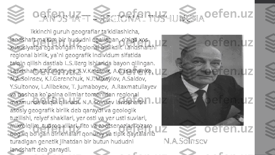 LANDSHAFT – REGIONAL TUSHUNCHA
  Ikkinchi guruh geograflar ta’kidlashicha, 
landshaft ma’lum bir hududni egallagan, o’ziga xos 
xususiyatga ega bo’lgan regional birlikdir.   Landshaftni 
regional birlik, ya`ni geografik individum sifatida 
talqin qilish dastlab L.S.Berg ishlarida bayon qilingan.  
Landshaft A.A.Grigoryev, S.V.Kalesnik, A.G.Isachenko, 
N.A.Solnsev, K.I.Gerenchuk, N.I.Mixaylov, A.Saidov, 
Y.Sultonov, L.Alibekov, T. Jumaboyev,  A.Raxmatullayev 
va boshqa ko`pgina olimlar tomonidan regional 
mazmunda talqin qilinadi.  N.A.Solnsev landshaftni 
asosiy geografik birlik deb qaraydi va geologik 
tuzilishi, relyef shakllari, yer osti va yer usti suvlari, 
mikroiqlim, tuproq xillari, fito va zootsenozlari o’zaro 
bog’liq bo’lgan birikmalari qonuniy va tipik qaytalanib 
turadigan genetik jihatdan bir butun hududni 
landshaft deb qaraydi. N.A.Solnsev 