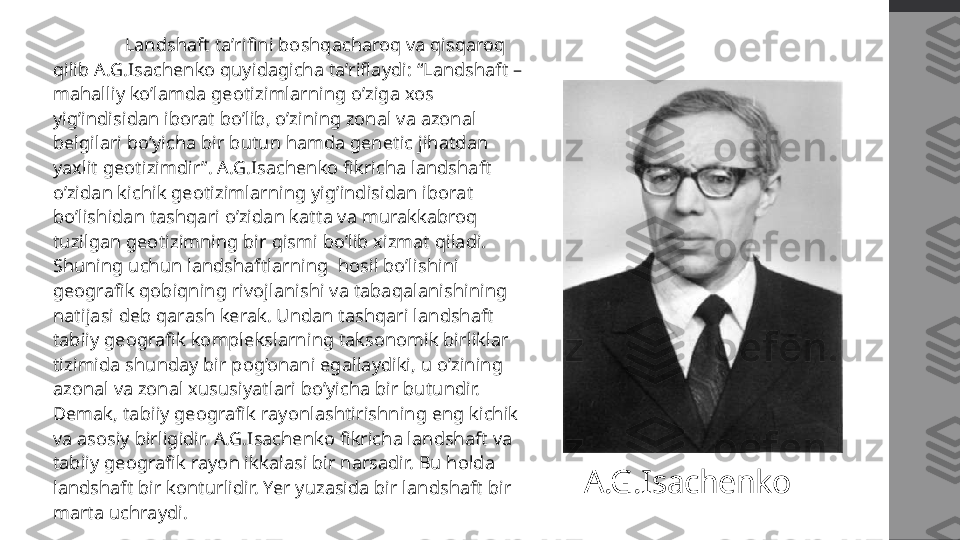   Landshaft ta’rifini boshqacharoq va qisqaroq 
qilib A.G.Isachenko quyidagicha ta’riflaydi: “Landshaft – 
mahalliy ko’lamda geotizimlarning o’ziga xos 
yig’indisidan iborat bo’lib, o’zining zonal va azonal 
belgilari bo’yicha bir butun hamda genetic jihatdan 
yaxlit geotizimdir”. A.G.Isachenko fikricha landshaft 
o’zidan kichik geotizimlarning yig’indisidan iborat 
bo’lishidan tashqari o’zidan katta va murakkabroq 
tuzilgan geotizimning bir qismi bo’lib xizmat qiladi. 
Shuning uchun landshaftlarning  hosil bo’lishini 
geografik qobiqning rivojlanishi va tabaqalanishining 
natijasi deb qarash kerak. Undan tashqari landshaft 
tabiiy geografik komplekslarning taksonomik birliklar 
tizimida shunday bir pog’onani egallaydiki, u o’zining 
azonal va zonal xususiyatlari bo’yicha bir butundir. 
Demak, tabiiy geografik rayonlashtirishning eng kichik 
va asosiy birligidir. A.G.Isachenko fikricha landshaft va 
tabiiy geografik rayon ikkalasi bir narsadir. Bu holda 
landshaft bir konturlidir. Yer yuzasida bir landshaft bir 
marta uchraydi. A.G.Isachenko 